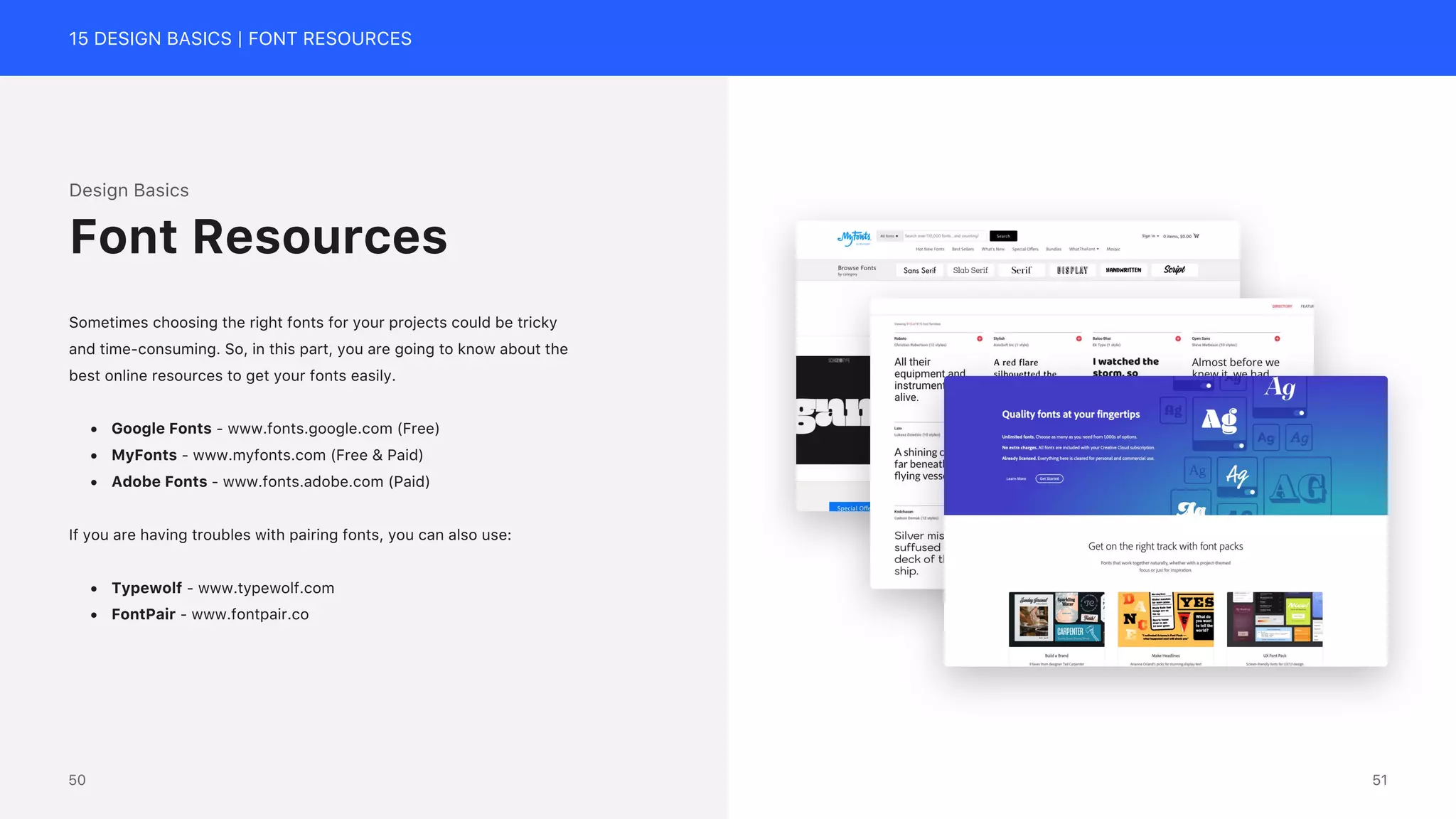 15 DESIGN BASICS | FONT RESOURCES
Design Basics
Sometimes choosing the right fonts for your projects could be tricky
and time-consuming. So, in this part, you are going to know about the
best online resources to get your fonts easily.
&bull; Google Fonts - www.fonts.google.com (Free)
&bull; MyFonts - www.myfonts.com (Free & Paid)
&bull; Adobe Fonts - www.fonts.adobe.com (Paid)
If you are having troubles with pairing fonts, you can also use:
&bull; Typewolf - www.typewolf.com
&bull; FontPair - www.fontpair.co
Font Resources
51
50
 