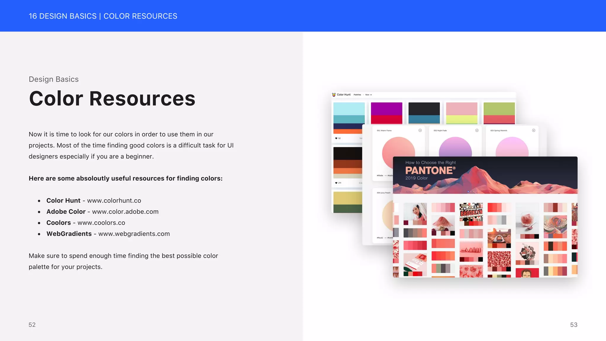 16 DESIGN BASICS | COLOR RESOURCES
Design Basics
Now it is time to look for our colors in order to use them in our
projects. Most of the time finding good colors is a difficult task for UI
designers especially if you are a beginner.
Here are some absoloutly useful resources for finding colors:
&bull; Color Hunt - www.colorhunt.co
&bull; Adobe Color - www.color.adobe.com
&bull; Coolors - www.coolors.co
&bull; WebGradients - www.webgradients.com
Make sure to spend enough time finding the best possible color
palette for your projects.
Color Resources
53
52
 