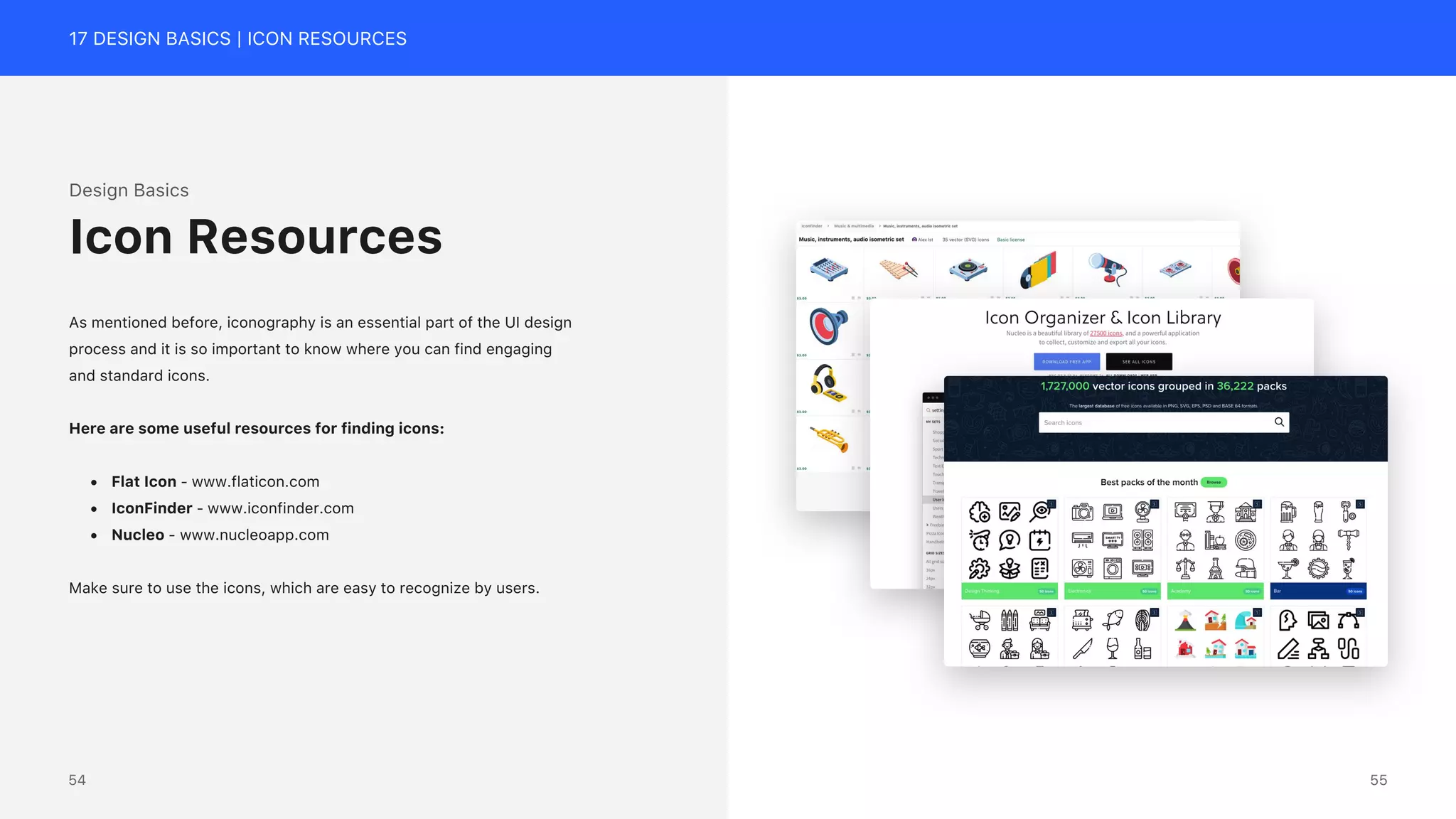 17 DESIGN BASICS | ICON RESOURCES
Design Basics
As mentioned before, iconography is an essential part of the UI design
process and it is so important to know where you can find engaging
and standard icons.
Here are some useful resources for finding icons:
&bull; Flat Icon - www.flaticon.com
&bull; IconFinder - www.iconfinder.com
&bull; Nucleo - www.nucleoapp.com
Make sure to use the icons, which are easy to recognize by users.
Icon Resources
55
54
 