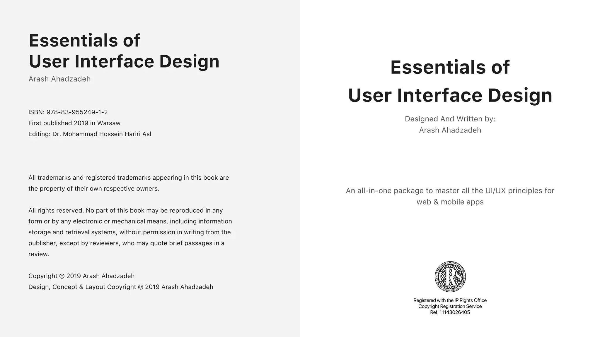 Arash Ahadzadeh
ISBN: 978-83-955249-1-2
First published 2019 in Warsaw
Editing: Dr. Mohammad Hossein Hariri Asl
All trademarks and registered trademarks appearing in this book are
the property of their own respective owners.
All rights reserved. No part of this book may be reproduced in any
form or by any electronic or mechanical means, including information
storage and retrieval systems, without permission in writing from the
publisher, except by reviewers, who may quote brief passages in a
review.
Copyright &copy; 2019 Arash Ahadzadeh
Design, Concept & Layout Copyright &copy; 2019 Arash Ahadzadeh
Essentials of
User Interface Design Essentials of
User Interface Design
Designed And Written by:
Arash Ahadzadeh
An all-in-one package to master all the UI/UX principles for
web & mobile apps
Registered with the IP Rights Office
Copyright Registration Service
Ref: 11143026405
 
