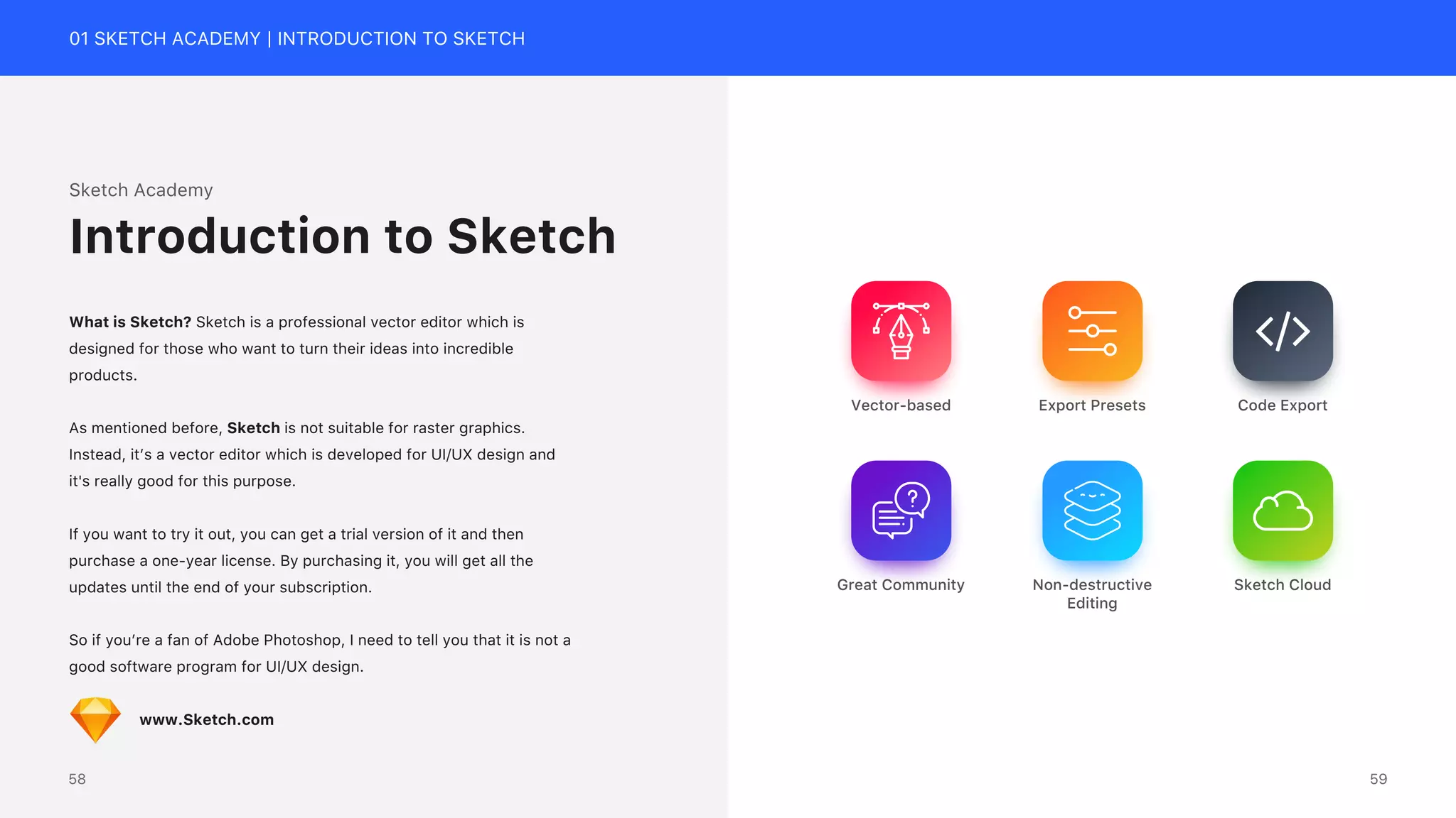 01 SKETCH ACADEMY | INTRODUCTION TO SKETCH
Export Presets
Vector-based Code Export
Non-destructive
Editing
Sketch Cloud
Great Community
Sketch Academy
What is Sketch? Sketch is a professional vector editor which is
designed for those who want to turn their ideas into incredible
products.
As mentioned before, Sketch is not suitable for raster graphics.
Instead, it&rsquo;s a vector editor which is developed for UI/UX design and
it's really good for this purpose.
If you want to try it out, you can get a trial version of it and then
purchase a one-year license. By purchasing it, you will get all the
updates until the end of your subscription.
So if you&rsquo;re a fan of Adobe Photoshop, I need to tell you that it is not a
good software program for UI/UX design.
www.Sketch.com
Introduction to Sketch
59
58
 