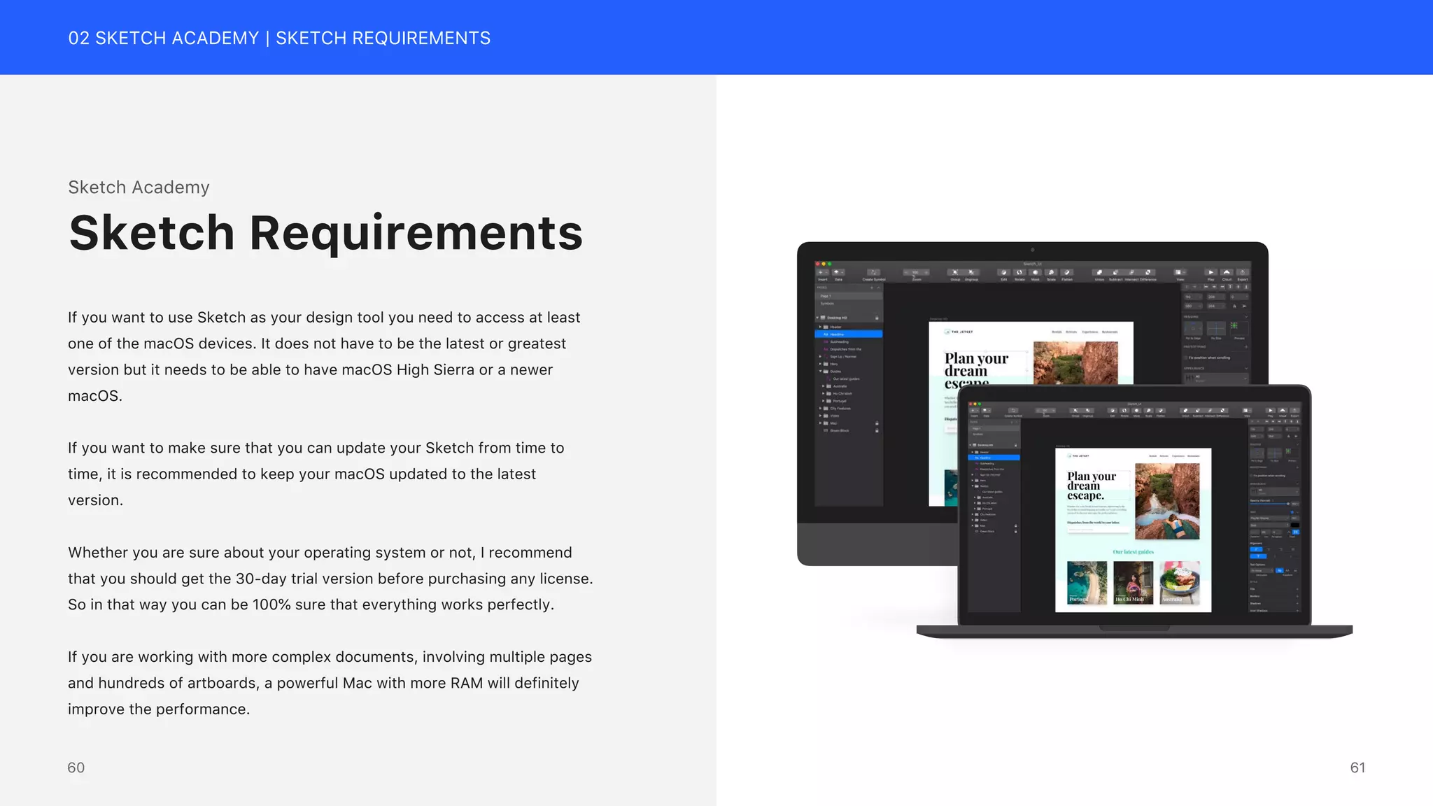 02 SKETCH ACADEMY | SKETCH REQUIREMENTS
Sketch Academy
If you want to use Sketch as your design tool you need to access at least
one of the macOS devices. It does not have to be the latest or greatest
version but it needs to be able to have macOS High Sierra or a newer
macOS.
If you want to make sure that you can update your Sketch from time to
time, it is recommended to keep your macOS updated to the latest
version.
Whether you are sure about your operating system or not, I recommend
that you should get the 30-day trial version before purchasing any license.
So in that way you can be 100% sure that everything works perfectly.
If you are working with more complex documents, involving multiple pages
and hundreds of artboards, a powerful Mac with more RAM will definitely
improve the performance.
Sketch Requirements
iMac Mockup
61
60
 