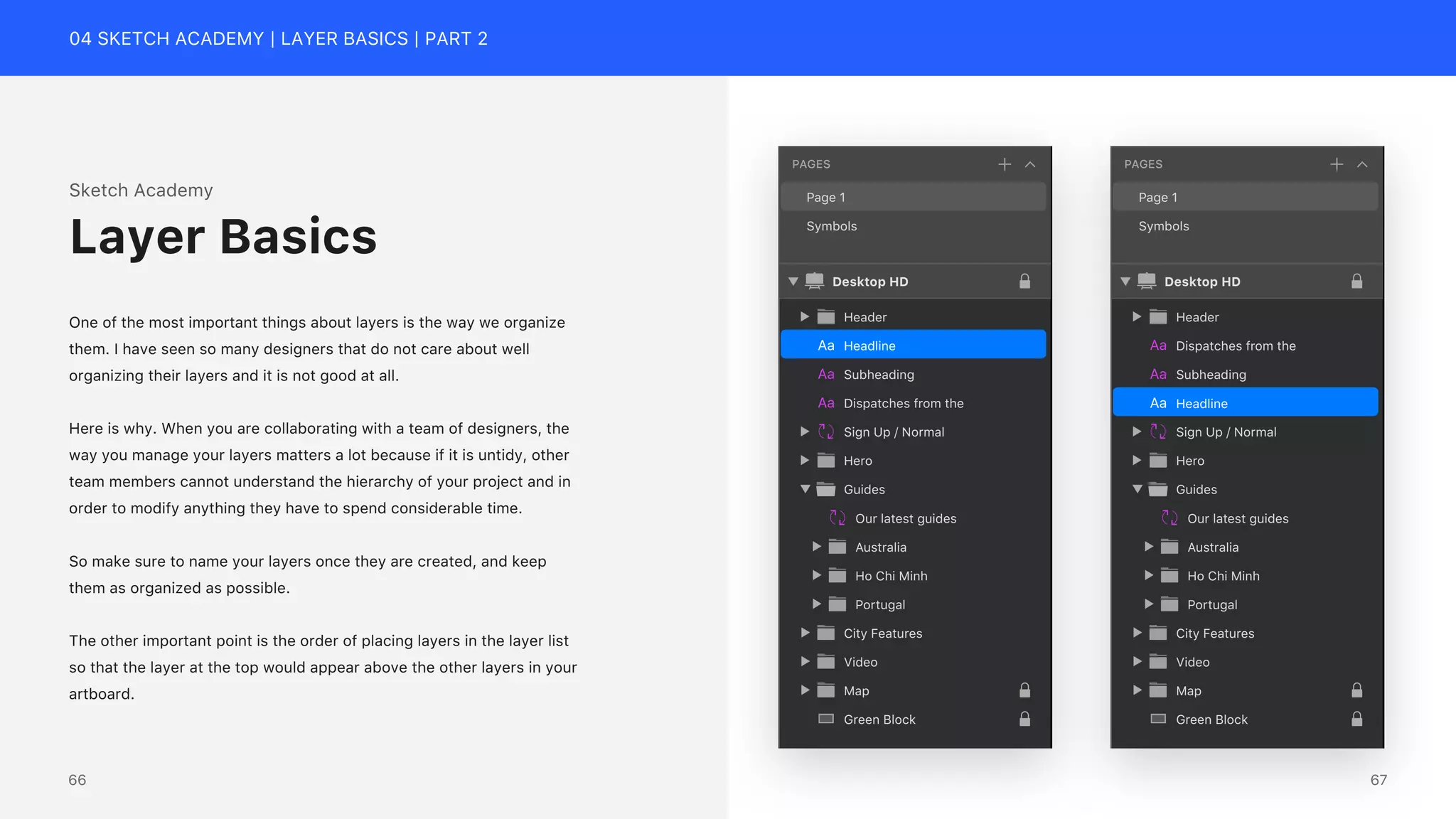 04 SKETCH ACADEMY | LAYER BASICS | PART 2
Headline
Subheading
Dispatches from the
Sign Up / Normal
Header
Hero
Australia
Ho Chi Minh
Guides
Portugal
Our latest guides
City Features
Video
Map
Green Block
Desktop HD
Page 1
Symbols
PAGES
Headline
Subheading
Dispatches from the
Sign Up / Normal
Header
Hero
Australia
Ho Chi Minh
Guides
Portugal
Our latest guides
City Features
Video
Map
Green Block
Desktop HD
Page 1
Symbols
PAGES
Sketch Academy
One of the most important things about layers is the way we organize
them. I have seen so many designers that do not care about well
organizing their layers and it is not good at all.
Here is why. When you are collaborating with a team of designers, the
way you manage your layers matters a lot because if it is untidy, other
team members cannot understand the hierarchy of your project and in
order to modify anything they have to spend considerable time.
So make sure to name your layers once they are created, and keep
them as organized as possible.
The other important point is the order of placing layers in the layer list
so that the layer at the top would appear above the other layers in your
artboard.
Layer Basics
67
66
 