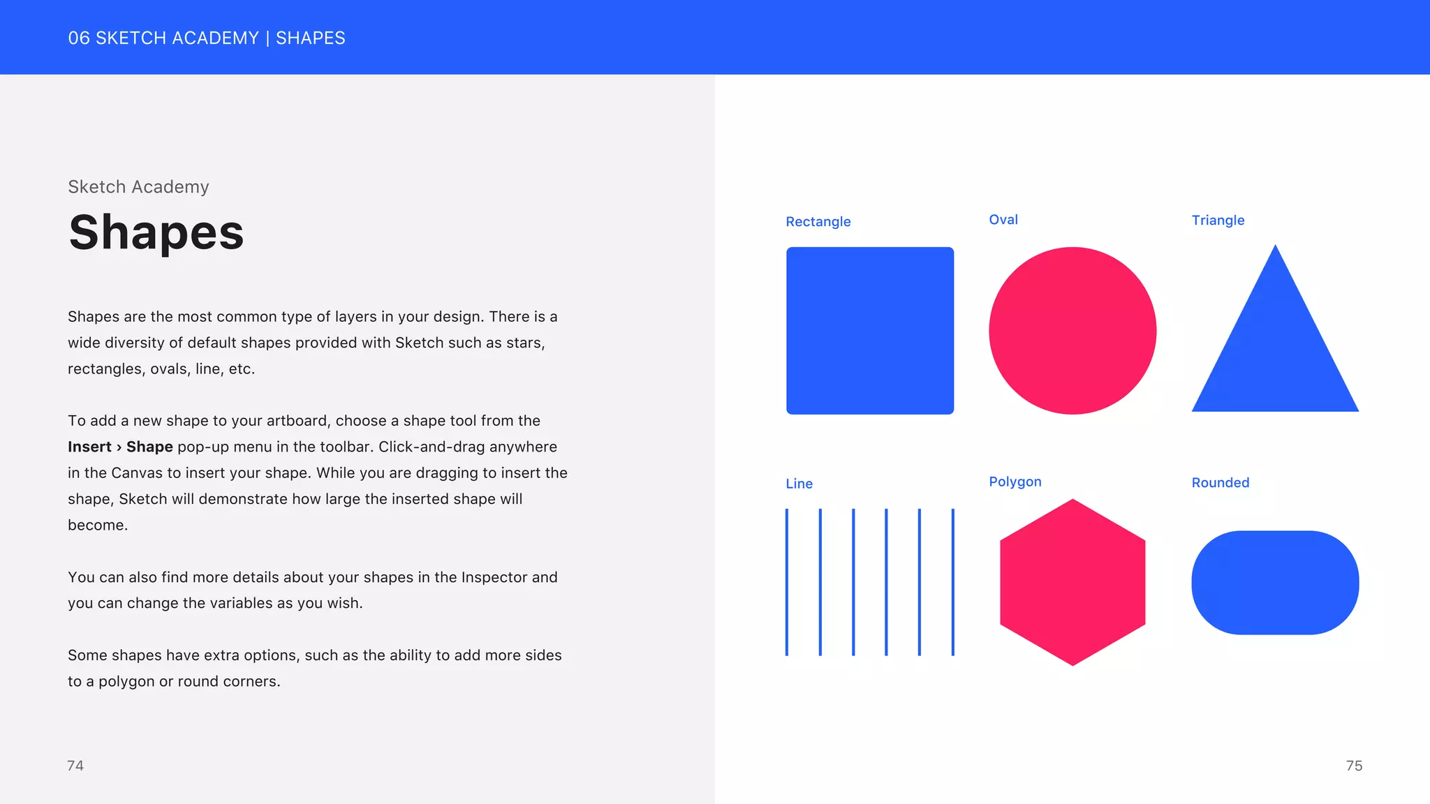 06 SKETCH ACADEMY | SHAPES
Sketch Academy
Shapes are the most common type of layers in your design. There is a
wide diversity of default shapes provided with Sketch such as stars,
rectangles, ovals, line, etc.
To add a new shape to your artboard, choose a shape tool from the
Insert &rsaquo; Shape pop-up menu in the toolbar. Click-and-drag anywhere
in the Canvas to insert your shape. While you are dragging to insert the
shape, Sketch will demonstrate how large the inserted shape will
become.
You can also find more details about your shapes in the Inspector and
you can change the variables as you wish.
Some shapes have extra options, such as the ability to add more sides
to a polygon or round corners.
Shapes Rectangle Oval Triangle
Line Polygon Rounded
75
74
 