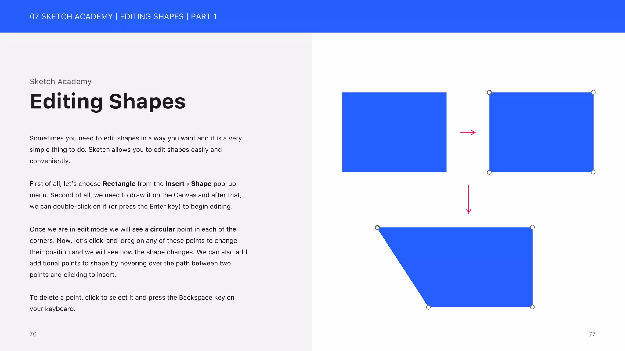 07 SKETCH ACADEMY | EDITING SHAPES | PART 1
Sketch Academy
Sometimes you need to edit shapes in a way you want and it is a very
simple thing to do. Sketch allows you to edit shapes easily and
conveniently.
First of all, let&rsquo;s choose Rectangle from the Insert &rsaquo; Shape pop-up
menu. Second of all, we need to draw it on the Canvas and after that,
we can double-click on it (or press the Enter key) to begin editing.
Once we are in edit mode we will see a circular point in each of the
corners. Now, let&rsquo;s click-and-drag on any of these points to change
their position and we will see how the shape changes. We can also add
additional points to shape by hovering over the path between two
points and clicking to insert.
To delete a point, click to select it and press the Backspace key on
your keyboard.
Editing Shapes
77
76
 