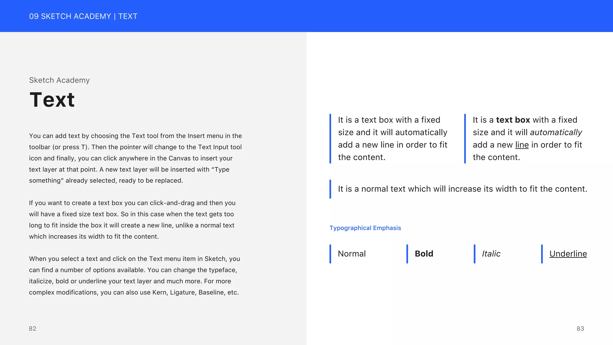 09 SKETCH ACADEMY | TEXT
Sketch Academy
You can add text by choosing the Text tool from the Insert menu in the
toolbar (or press T). Then the pointer will change to the Text Input tool
icon and finally, you can click anywhere in the Canvas to insert your
text layer at that point. A new text layer will be inserted with &ldquo;Type
something&rdquo; already selected, ready to be replaced.
If you want to create a text box you can click-and-drag and then you
will have a fixed size text box. So in this case when the text gets too
long to fit inside the box it will create a new line, unlike a normal text
which increases its width to fit the content.
When you select a text and click on the Text menu item in Sketch, you
can find a number of options available. You can change the typeface,
italicize, bold or underline your text layer and much more. For more
complex modifications, you can also use Kern, Ligature, Baseline, etc.
Text
It is a text box with a fixed
size and it will automatically
add a new line in order to fit
the content.
It is a text box with a fixed
size and it will automatically
add a new line in order to fit
the content.
It is a normal text which will increase its width to fit the content.
Normal Bold Italic Underline
Typographical Emphasis
83
82
 