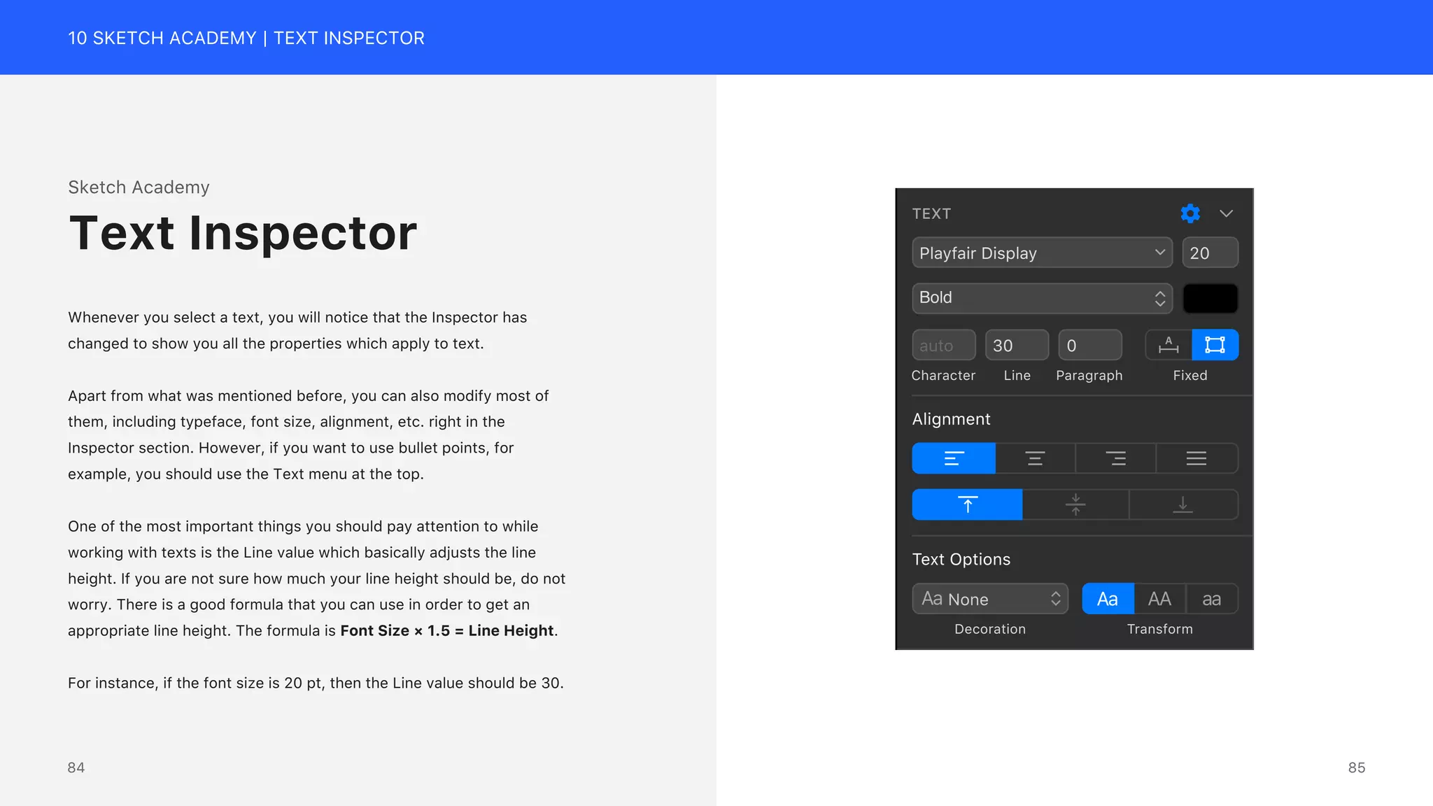 10 SKETCH ACADEMY | TEXT INSPECTOR
Sketch Academy
Whenever you select a text, you will notice that the Inspector has
changed to show you all the properties which apply to text.
Apart from what was mentioned before, you can also modify most of
them, including typeface, font size, alignment, etc. right in the
Inspector section. However, if you want to use bullet points, for
example, you should use the Text menu at the top.
One of the most important things you should pay attention to while
working with texts is the Line value which basically adjusts the line
height. If you are not sure how much your line height should be, do not
worry. There is a good formula that you can use in order to get an
appropriate line height. The formula is Font Size &times; 1.5 = Line Height.
For instance, if the font size is 20 pt, then the Line value should be 30.
Text Inspector
Text Options
Transform
Decoration
Alignment
TEXT
Playfair Display
Bold
20
auto 30 0
Character Line Paragraph Fixed
85
84
 