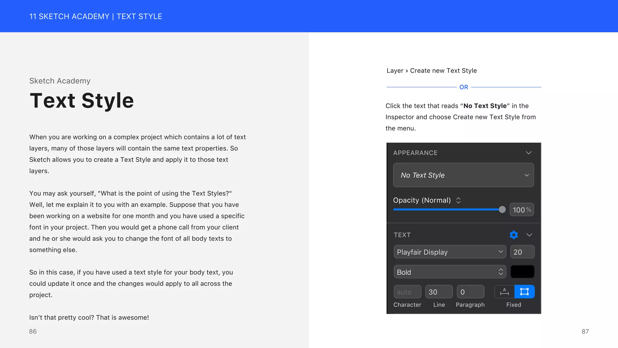 11 SKETCH ACADEMY | TEXT STYLE
Sketch Academy
When you are working on a complex project which contains a lot of text
layers, many of those layers will contain the same text properties. So
Sketch allows you to create a Text Style and apply it to those text
layers.
You may ask yourself, "What is the point of using the Text Styles?"
Well, let me explain it to you with an example. Suppose that you have
been working on a website for one month and you have used a specific
font in your project. Then you would get a phone call from your client
and he or she would ask you to change the font of all body texts to
something else.
So in this case, if you have used a text style for your body text, you
could update it once and the changes would apply to all across the
project.
Isn&rsquo;t that pretty cool? That is awesome!
Text Style
Layer &rsaquo; Create new Text Style
Click the text that reads &ldquo;No Text Style&rdquo; in the
Inspector and choose Create new Text Style from
the menu.
OR
TEXT
Playfair Display
Bold
20
auto 30 0
Character Line Paragraph Fixed
APPEARANCE
No Text Style
100%
Opacity (Normal)
87
86
 