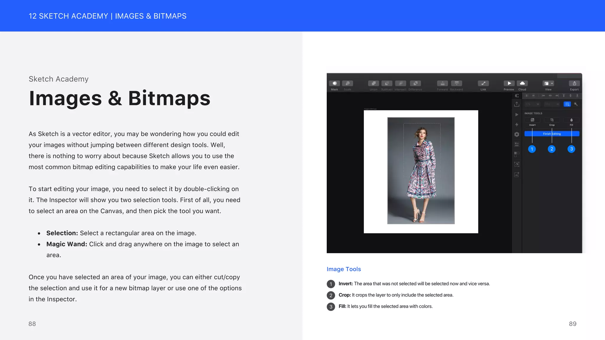 12 SKETCH ACADEMY | IMAGES & BITMAPS
Image Tools
1
2
3
Invert: The area that was not selected will be selected now and vice versa.
Crop: It crops the layer to only include the selected area.
Fill: It lets you fill the selected area with colors.
3
2
1
Sketch Academy
As Sketch is a vector editor, you may be wondering how you could edit
your images without jumping between different design tools. Well,
there is nothing to worry about because Sketch allows you to use the
most common bitmap editing capabilities to make your life even easier.
To start editing your image, you need to select it by double-clicking on
it. The Inspector will show you two selection tools. First of all, you need
to select an area on the Canvas, and then pick the tool you want.
&bull; Selection: Select a rectangular area on the image.
&bull; Magic Wand: Click and drag anywhere on the image to select an
area.
Once you have selected an area of your image, you can either cut/copy
the selection and use it for a new bitmap layer or use one of the options
in the Inspector.
Images & Bitmaps
89
88
 