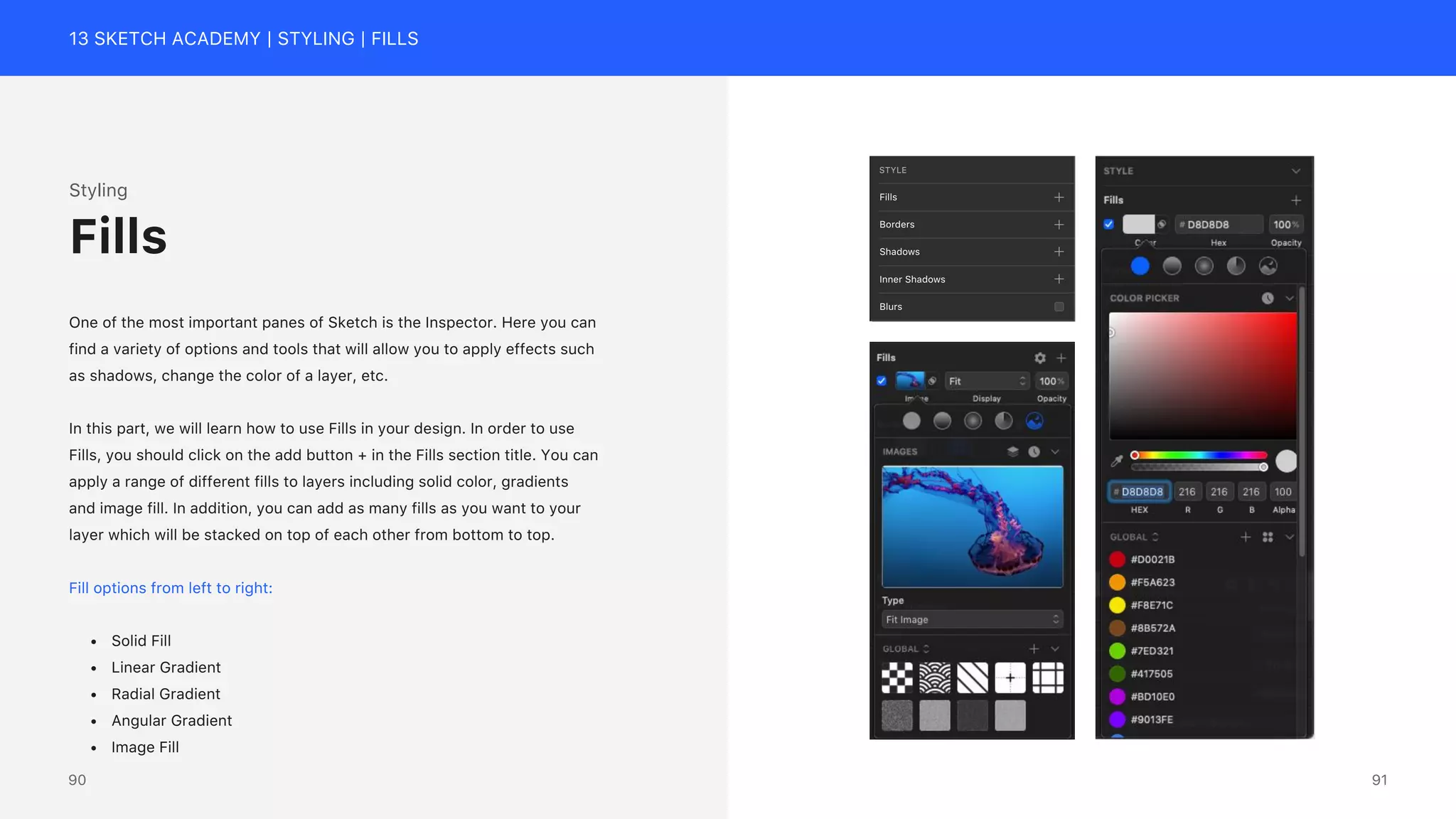 13 SKETCH ACADEMY | STYLING | FILLS
STYLE
Fills
Borders
Shadows
Inner Shadows
Blurs
Styling
One of the most important panes of Sketch is the Inspector. Here you can
find a variety of options and tools that will allow you to apply effects such
as shadows, change the color of a layer, etc.
In this part, we will learn how to use Fills in your design. In order to use
Fills, you should click on the add button + in the Fills section title. You can
apply a range of different fills to layers including solid color, gradients
and image fill. In addition, you can add as many fills as you want to your
layer which will be stacked on top of each other from bottom to top.
Fill options from left to right:
&bull; Solid Fill
&bull; Linear Gradient
&bull; Radial Gradient
&bull; Angular Gradient
&bull; Image Fill
Fills
91
90
 