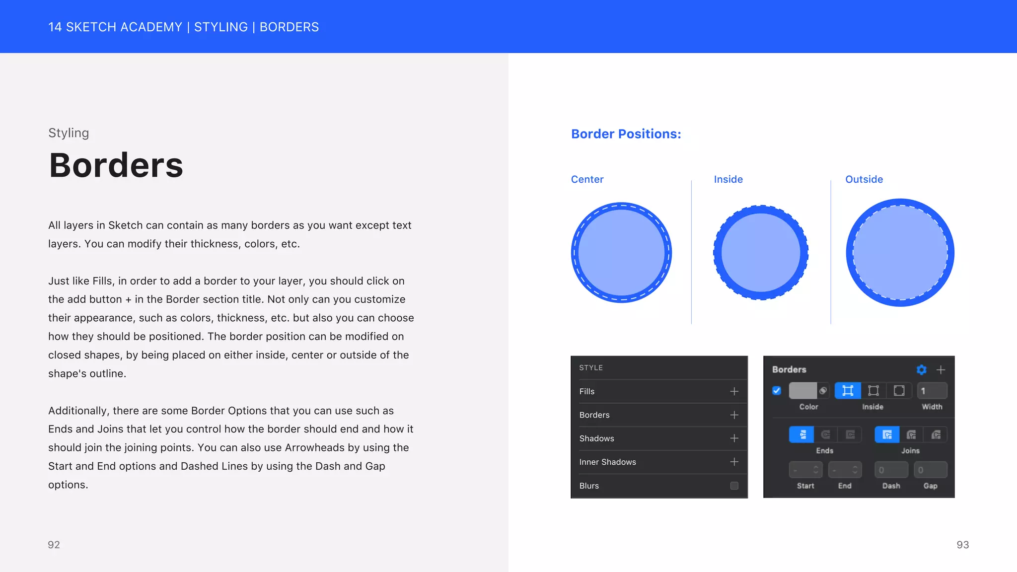 14 SKETCH ACADEMY | STYLING | BORDERS
STYLE
Fills
Borders
Shadows
Inner Shadows
Blurs
Inside Outside
Center
Border Positions:
Styling
All layers in Sketch can contain as many borders as you want except text
layers. You can modify their thickness, colors, etc.
Just like Fills, in order to add a border to your layer, you should click on
the add button + in the Border section title. Not only can you customize
their appearance, such as colors, thickness, etc. but also you can choose
how they should be positioned. The border position can be modified on
closed shapes, by being placed on either inside, center or outside of the
shape's outline.
Additionally, there are some Border Options that you can use such as
Ends and Joins that let you control how the border should end and how it
should join the joining points. You can also use Arrowheads by using the
Start and End options and Dashed Lines by using the Dash and Gap
options.
Borders
93
92
 