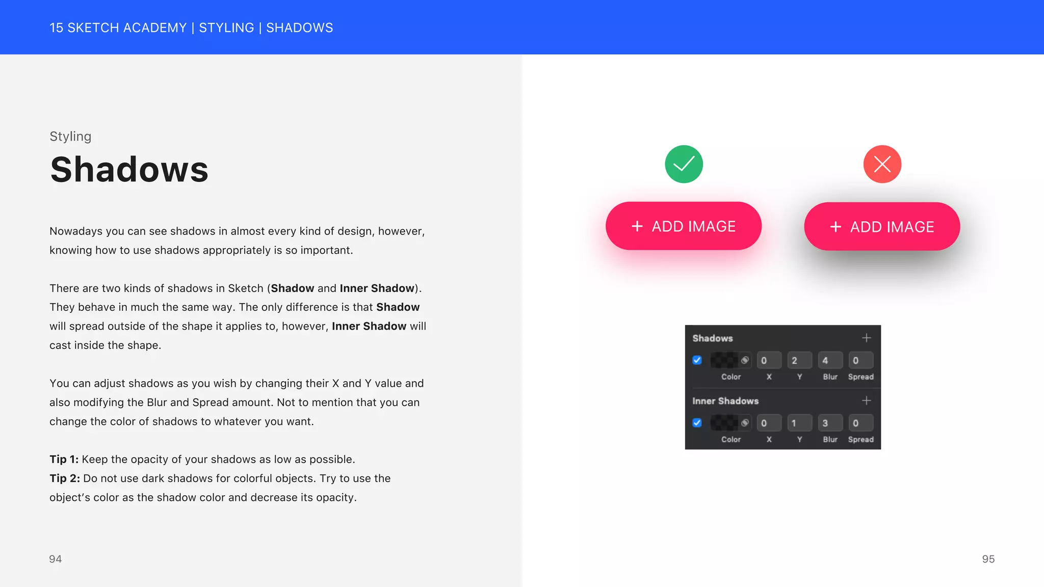 15 SKETCH ACADEMY | STYLING | SHADOWS
Styling
Nowadays you can see shadows in almost every kind of design, however,
knowing how to use shadows appropriately is so important.
There are two kinds of shadows in Sketch (Shadow and Inner Shadow).
They behave in much the same way. The only difference is that Shadow
will spread outside of the shape it applies to, however, Inner Shadow will
cast inside the shape.
You can adjust shadows as you wish by changing their X and Y value and
also modifying the Blur and Spread amount. Not to mention that you can
change the color of shadows to whatever you want.
Tip 1: Keep the opacity of your shadows as low as possible.
Tip 2: Do not use dark shadows for colorful objects. Try to use the
object&rsquo;s color as the shadow color and decrease its opacity.
Shadows
ADD IMAGE
ADD IMAGE
95
94
 