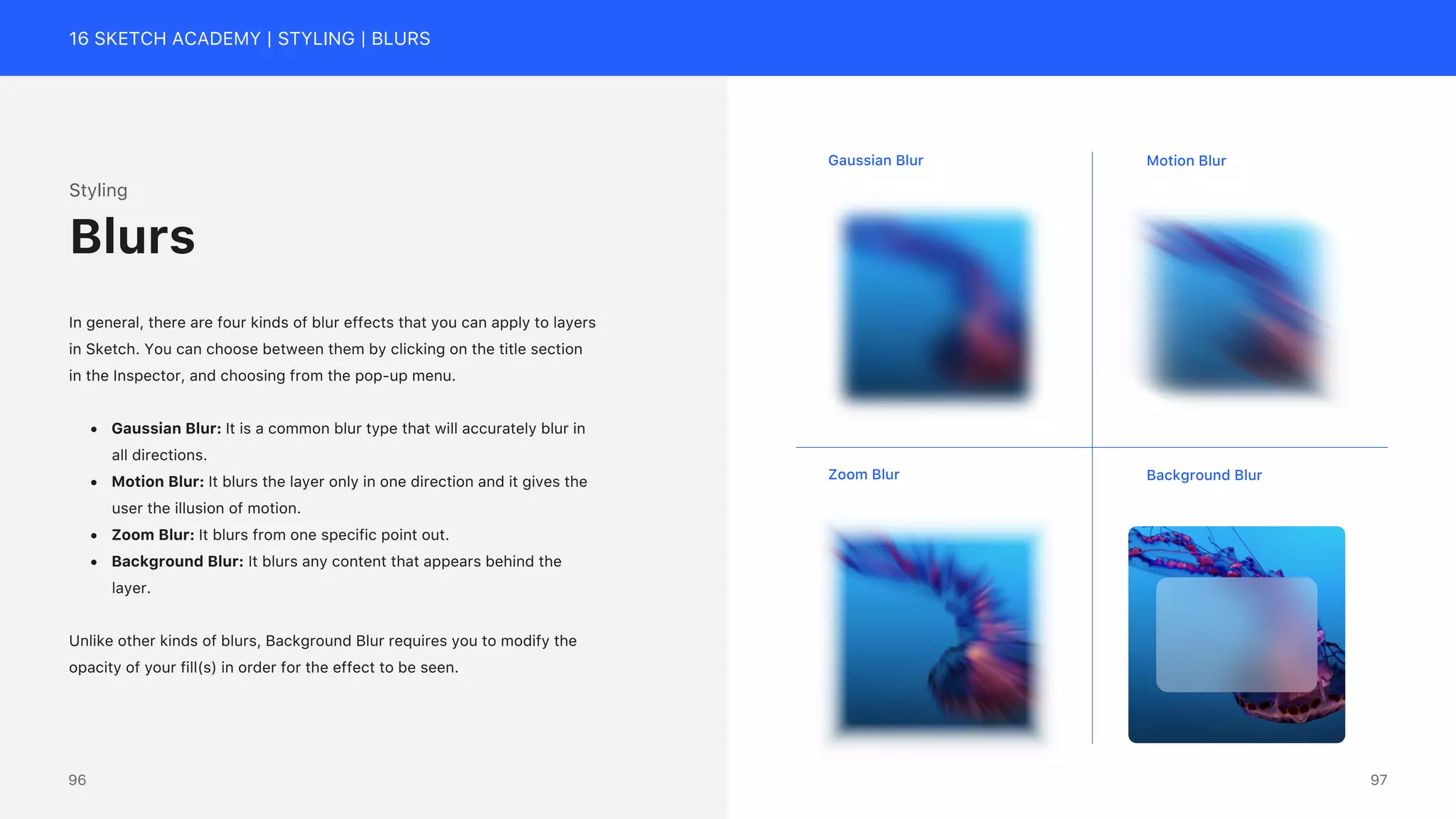 16 SKETCH ACADEMY | STYLING | BLURS
Styling
In general, there are four kinds of blur effects that you can apply to layers
in Sketch. You can choose between them by clicking on the title section
in the Inspector, and choosing from the pop-up menu.
&bull; Gaussian Blur: It is a common blur type that will accurately blur in
all directions.
&bull; Motion Blur: It blurs the layer only in one direction and it gives the
user the illusion of motion.
&bull; Zoom Blur: It blurs from one specific point out.
&bull; Background Blur: It blurs any content that appears behind the
layer.
Unlike other kinds of blurs, Background Blur requires you to modify the
opacity of your fill(s) in order for the effect to be seen.
Blurs
Gaussian Blur Motion Blur
Zoom Blur Background Blur
97
96
 