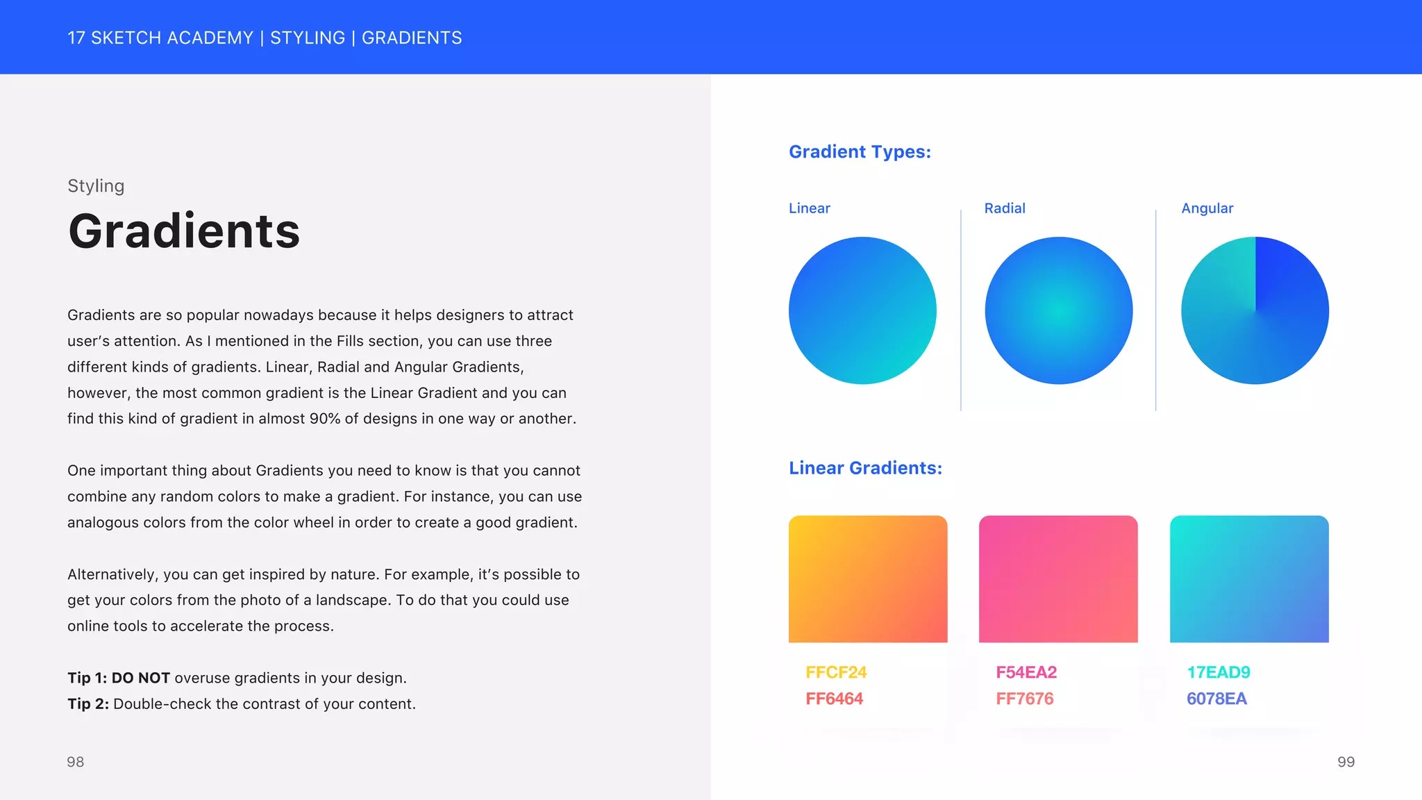 17 SKETCH ACADEMY | STYLING | GRADIENTS
Styling
Gradients are so popular nowadays because it helps designers to attract
user&rsquo;s attention. As I mentioned in the Fills section, you can use three
different kinds of gradients. Linear, Radial and Angular Gradients,
however, the most common gradient is the Linear Gradient and you can
find this kind of gradient in almost 90% of designs in one way or another.
One important thing about Gradients you need to know is that you cannot
combine any random colors to make a gradient. For instance, you can use
analogous colors from the color wheel in order to create a good gradient.
Alternatively, you can get inspired by nature. For example, it&rsquo;s possible to
get your colors from the photo of a landscape. To do that you could use
online tools to accelerate the process.
Tip 1: DO NOT overuse gradients in your design.
Tip 2: Double-check the contrast of your content.
Gradients
6078EA
17EAD9
FF7676
F54EA2
FF6464
FFCF24
Radial Angular
Linear
Gradient Types:
Linear Gradients:
99
98
 