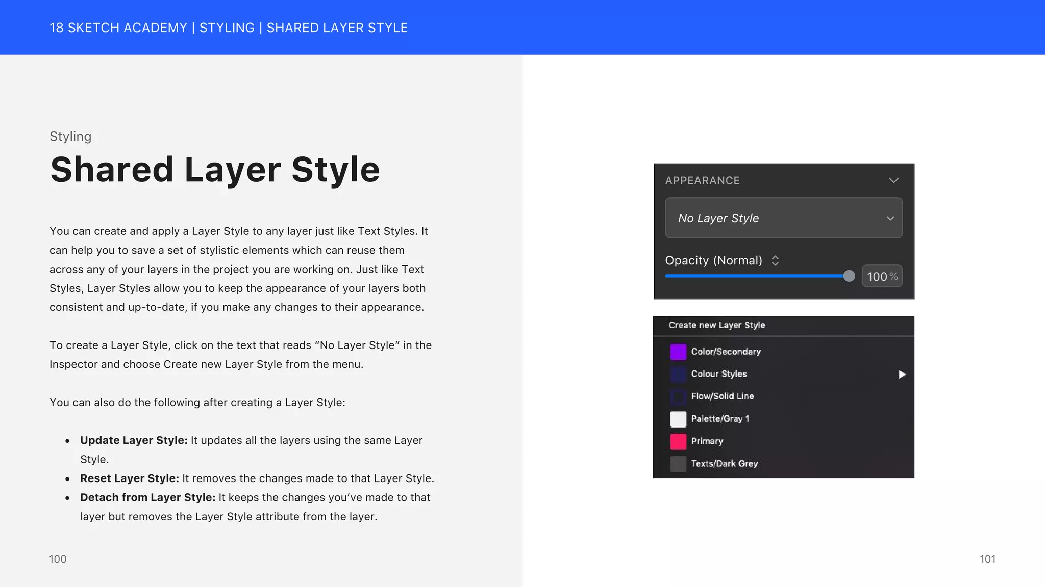 18 SKETCH ACADEMY | STYLING | SHARED LAYER STYLE
APPEARANCE
No Layer Style
100%
Opacity (Normal)
Styling
You can create and apply a Layer Style to any layer just like Text Styles. It
can help you to save a set of stylistic elements which can reuse them
across any of your layers in the project you are working on. Just like Text
Styles, Layer Styles allow you to keep the appearance of your layers both
consistent and up-to-date, if you make any changes to their appearance.
To create a Layer Style, click on the text that reads &ldquo;No Layer Style&rdquo; in the
Inspector and choose Create new Layer Style from the menu.
You can also do the following after creating a Layer Style:
&bull; Update Layer Style: It updates all the layers using the same Layer
Style.
&bull; Reset Layer Style: It removes the changes made to that Layer Style.
&bull; Detach from Layer Style: It keeps the changes you&rsquo;ve made to that
layer but removes the Layer Style attribute from the layer.
Shared Layer Style
101
100
 