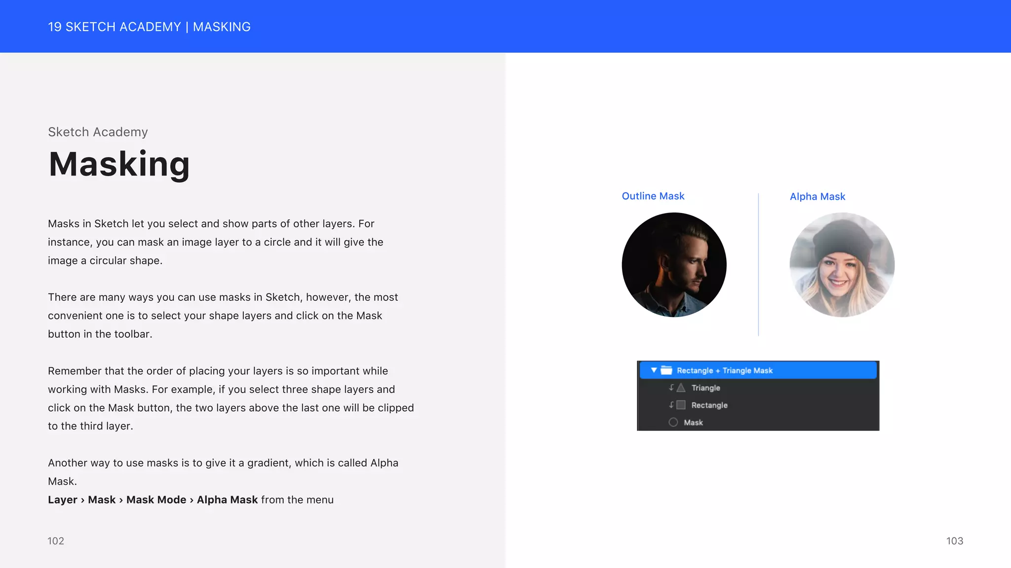 19 SKETCH ACADEMY | MASKING
Sketch Academy
Masks in Sketch let you select and show parts of other layers. For
instance, you can mask an image layer to a circle and it will give the
image a circular shape.
There are many ways you can use masks in Sketch, however, the most
convenient one is to select your shape layers and click on the Mask
button in the toolbar.
Remember that the order of placing your layers is so important while
working with Masks. For example, if you select three shape layers and
click on the Mask button, the two layers above the last one will be clipped
to the third layer.
Another way to use masks is to give it a gradient, which is called Alpha
Mask.
Layer &rsaquo; Mask &rsaquo; Mask Mode &rsaquo; Alpha Mask from the menu
Masking
Outline Mask Alpha Mask
103
102
 
