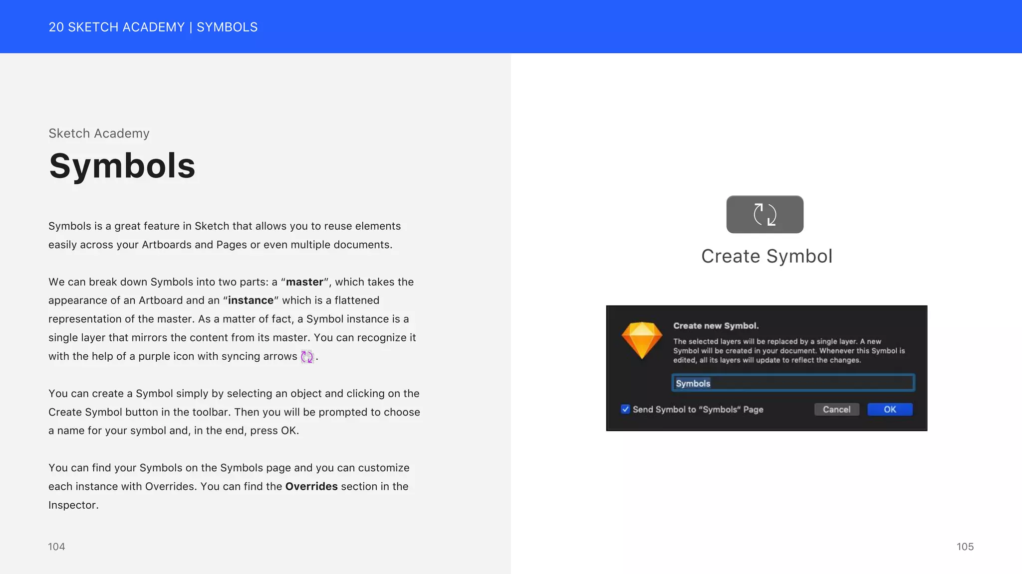 20 SKETCH ACADEMY | SYMBOLS
Sketch Academy
Symbols is a great feature in Sketch that allows you to reuse elements
easily across your Artboards and Pages or even multiple documents.
We can break down Symbols into two parts: a &ldquo;master&rdquo;, which takes the
appearance of an Artboard and an &ldquo;instance&rdquo; which is a flattened
representation of the master. As a matter of fact, a Symbol instance is a
single layer that mirrors the content from its master. You can recognize it
with the help of a purple icon with syncing arrows .
You can create a Symbol simply by selecting an object and clicking on the
Create Symbol button in the toolbar. Then you will be prompted to choose
a name for your symbol and, in the end, press OK.
You can find your Symbols on the Symbols page and you can customize
each instance with Overrides. You can find the Overrides section in the
Inspector.
Symbols
Create Symbol
105
104
 