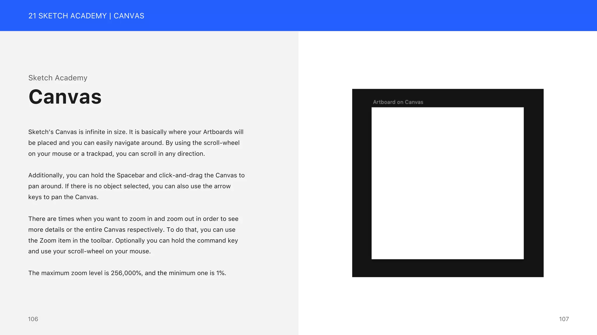 21 SKETCH ACADEMY | CANVAS
Sketch Academy
Sketch&rsquo;s Canvas is infinite in size. It is basically where your Artboards will
be placed and you can easily navigate around. By using the scroll-wheel
on your mouse or a trackpad, you can scroll in any direction.
Additionally, you can hold the Spacebar and click-and-drag the Canvas to
pan around. If there is no object selected, you can also use the arrow
keys to pan the Canvas.
There are times when you want to zoom in and zoom out in order to see
more details or the entire Canvas respectively. To do that, you can use
the Zoom item in the toolbar. Optionally you can hold the command key
and use your scroll-wheel on your mouse.
The maximum zoom level is 256,000%, and the minimum one is 1%.
Canvas
107
106
 