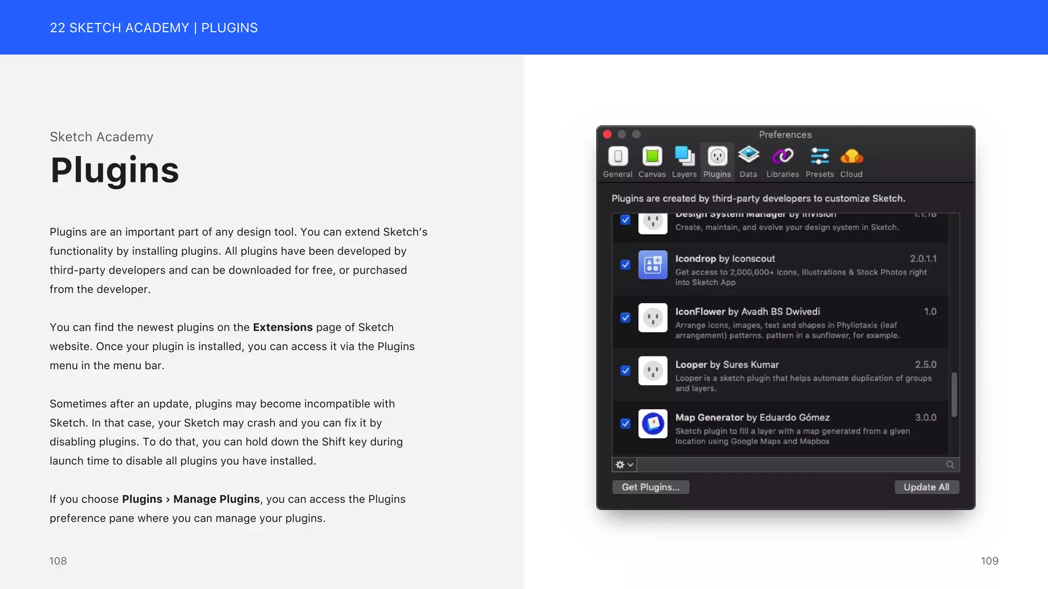 22 SKETCH ACADEMY | PLUGINS
Sketch Academy
Plugins are an important part of any design tool. You can extend Sketch&rsquo;s
functionality by installing plugins. All plugins have been developed by
third-party developers and can be downloaded for free, or purchased
from the developer.
You can find the newest plugins on the Extensions page of Sketch
website. Once your plugin is installed, you can access it via the Plugins
menu in the menu bar.
Sometimes after an update, plugins may become incompatible with
Sketch. In that case, your Sketch may crash and you can fix it by
disabling plugins. To do that, you can hold down the Shift key during
launch time to disable all plugins you have installed.
If you choose Plugins &rsaquo; Manage Plugins, you can access the Plugins
preference pane where you can manage your plugins.
Plugins
109
108
 