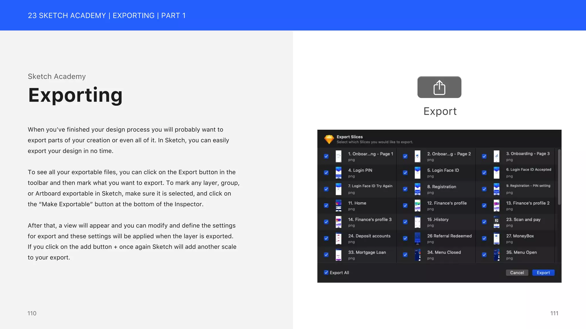 23 SKETCH ACADEMY | EXPORTING | PART 1
Sketch Academy
When you&rsquo;ve finished your design process you will probably want to
export parts of your creation or even all of it. In Sketch, you can easily
export your design in no time.
To see all your exportable files, you can click on the Export button in the
toolbar and then mark what you want to export. To mark any layer, group,
or Artboard exportable in Sketch, make sure it is selected, and click on
the &ldquo;Make Exportable&rdquo; button at the bottom of the Inspector.
After that, a view will appear and you can modify and define the settings
for export and these settings will be applied when the layer is exported.
If you click on the add button + once again Sketch will add another scale
to your export.
Exporting
Export
111
110
 