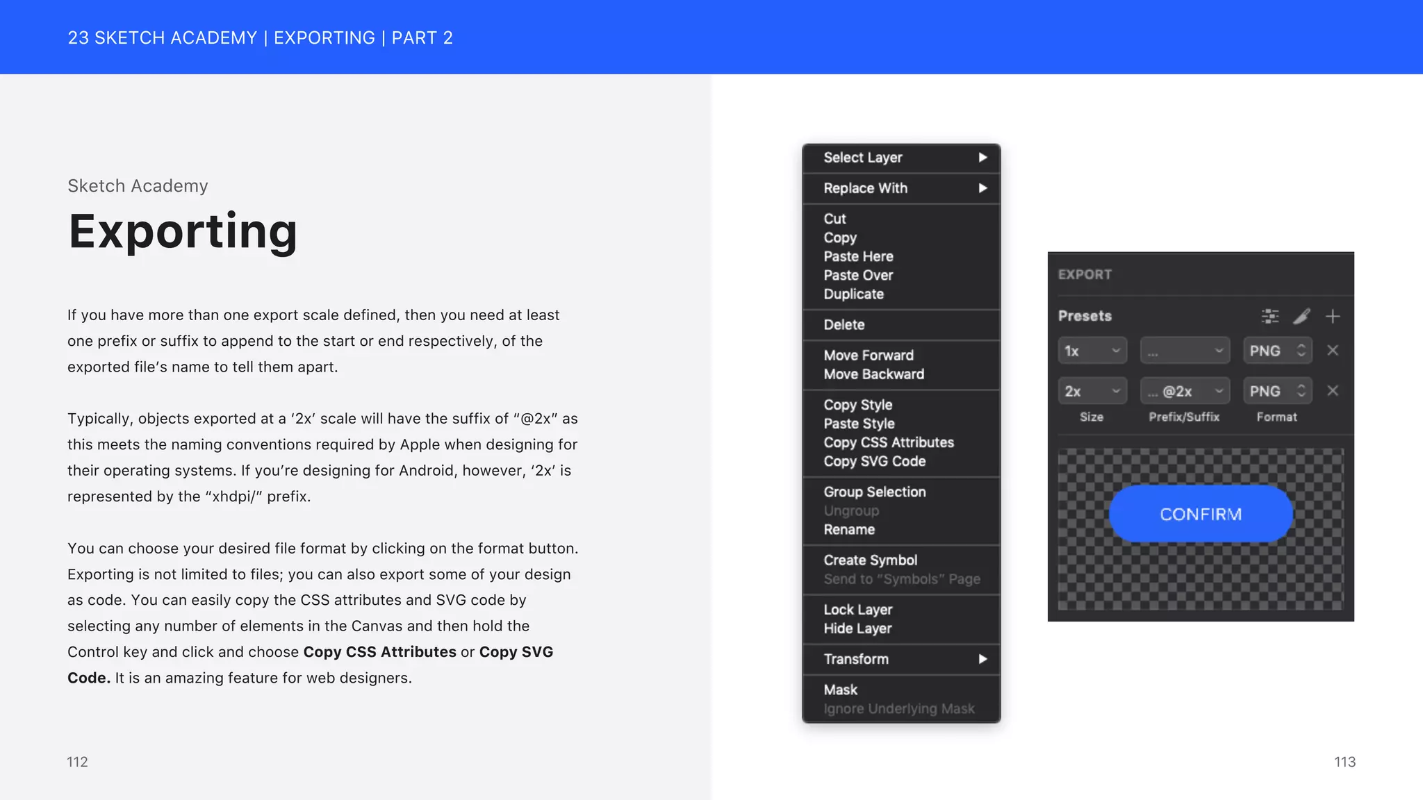 23 SKETCH ACADEMY | EXPORTING | PART 2
Sketch Academy
If you have more than one export scale defined, then you need at least
one prefix or suffix to append to the start or end respectively, of the
exported file&rsquo;s name to tell them apart.
Typically, objects exported at a &lsquo;2x&rsquo; scale will have the suffix of &ldquo;@2x&rdquo; as
this meets the naming conventions required by Apple when designing for
their operating systems. If you&rsquo;re designing for Android, however, &lsquo;2x&rsquo; is
represented by the &ldquo;xhdpi/&rdquo; prefix.
You can choose your desired file format by clicking on the format button.
Exporting is not limited to files; you can also export some of your design
as code. You can easily copy the CSS attributes and SVG code by
selecting any number of elements in the Canvas and then hold the
Control key and click and choose Copy CSS Attributes or Copy SVG
Code. It is an amazing feature for web designers.
Exporting
113
112
 
