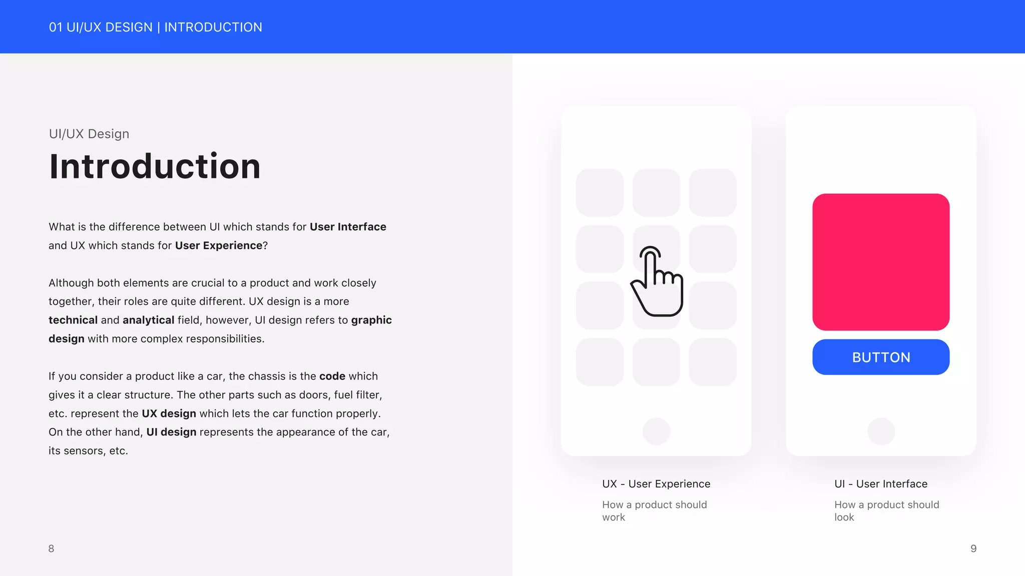 01 UI/UX DESIGN | INTRODUCTION
UI/UX Design
What is the difference between UI which stands for User Interface
and UX which stands for User Experience?
Although both elements are crucial to a product and work closely
together, their roles are quite different. UX design is a more
technical and analytical field, however, UI design refers to graphic
design with more complex responsibilities.
If you consider a product like a car, the chassis is the code which
gives it a clear structure. The other parts such as doors, fuel filter,
etc. represent the UX design which lets the car function properly.
On the other hand, UI design represents the appearance of the car,
its sensors, etc.
Introduction
UX - User Experience
How a product should
work
How a product should
look
UI - User Interface
BUTTON
9
8
 
