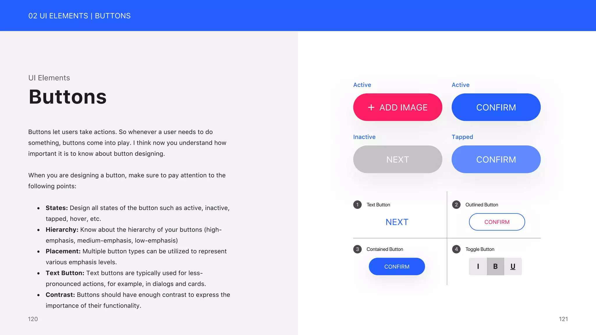 02 UI ELEMENTS | BUTTONS
ADD IMAGE CONFIRM
NEXT CONFIRM
Active Active
Inactive Tapped
1 2
3 4
Text Button Outlined Button
Contained Button Toggle Button
CONFIRM
CONFIRM B U
I
NEXT
UI Elements
Buttons let users take actions. So whenever a user needs to do
something, buttons come into play. I think now you understand how
important it is to know about button designing.
When you are designing a button, make sure to pay attention to the
following points:
&bull; States: Design all states of the button such as active, inactive,
tapped, hover, etc.
&bull; Hierarchy: Know about the hierarchy of your buttons (high-
emphasis, medium-emphasis, low-emphasis)
&bull; Placement: Multiple button types can be utilized to represent
various emphasis levels.
&bull; Text Button: Text buttons are typically used for less-
pronounced actions, for example, in dialogs and cards.
&bull; Contrast: Buttons should have enough contrast to express the
importance of their functionality.
Buttons
121
120
 