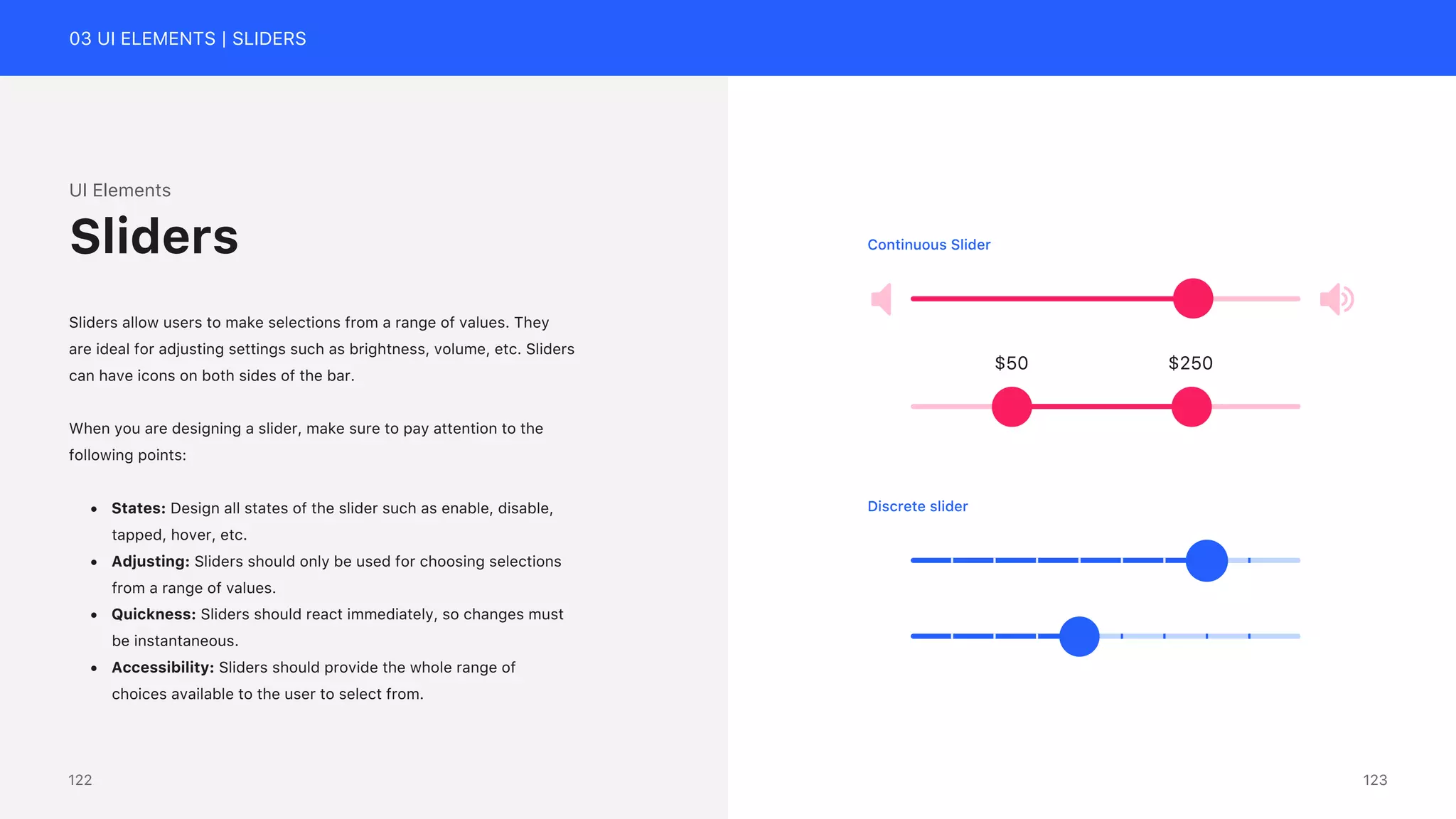03 UI ELEMENTS | SLIDERS
UI Elements
Sliders allow users to make selections from a range of values. They
are ideal for adjusting settings such as brightness, volume, etc. Sliders
can have icons on both sides of the bar.
When you are designing a slider, make sure to pay attention to the
following points:
&bull; States: Design all states of the slider such as enable, disable,
tapped, hover, etc.
&bull; Adjusting: Sliders should only be used for choosing selections
from a range of values.
&bull; Quickness: Sliders should react immediately, so changes must
be instantaneous.
&bull; Accessibility: Sliders should provide the whole range of
choices available to the user to select from.
Sliders
$50 $250
Continuous Slider
Discrete slider
123
122
 