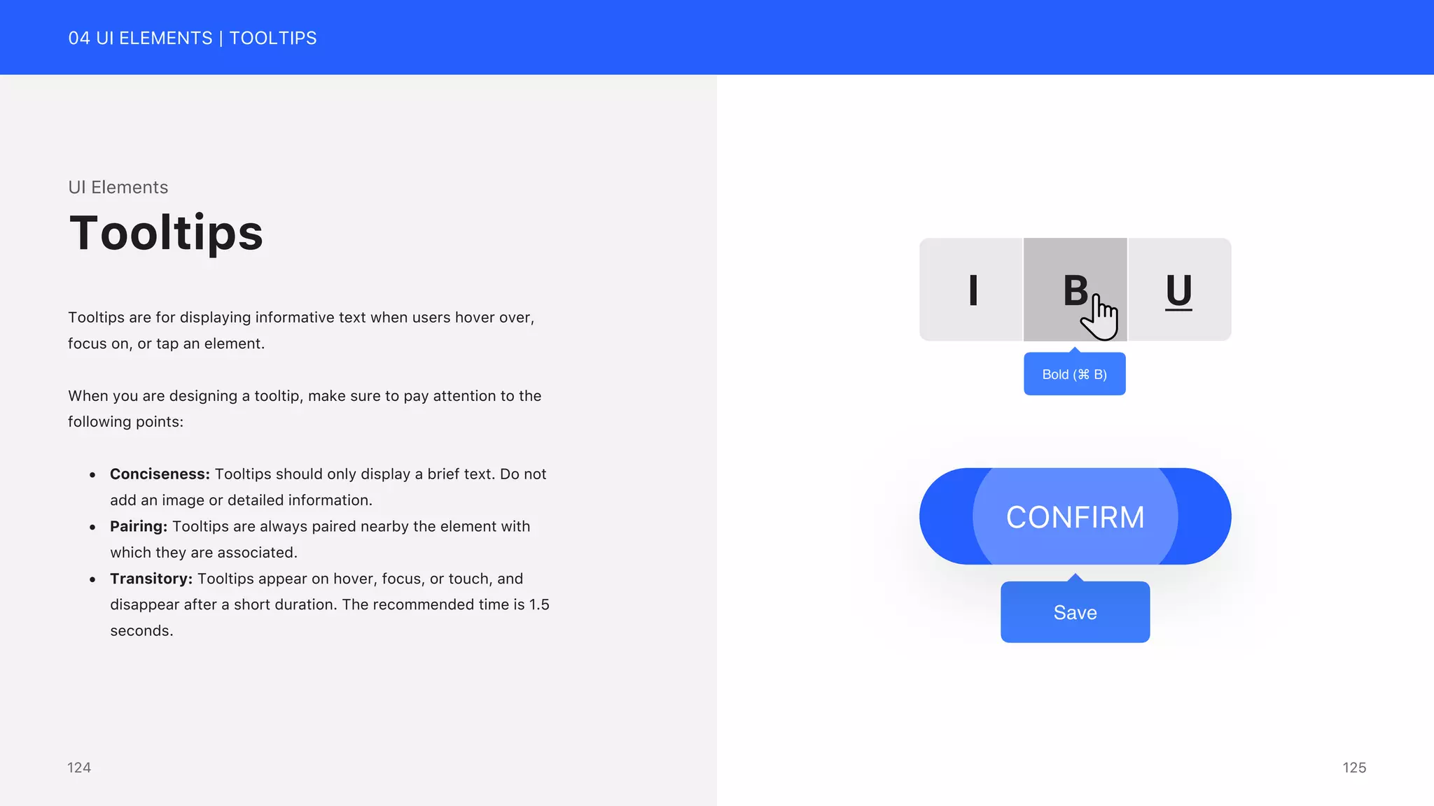 04 UI ELEMENTS | TOOLTIPS
UI Elements
Tooltips are for displaying informative text when users hover over,
focus on, or tap an element.
When you are designing a tooltip, make sure to pay attention to the
following points:
&bull; Conciseness: Tooltips should only display a brief text. Do not
add an image or detailed information.
&bull; Pairing: Tooltips are always paired nearby the element with
which they are associated.
&bull; Transitory: Tooltips appear on hover, focus, or touch, and
disappear after a short duration. The recommended time is 1.5
seconds.
Tooltips
B U
I
Bold (⌘ B)
Save
CONFIRM
125
124
 
