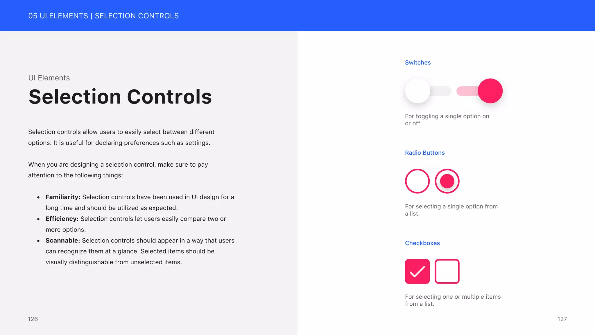 05 UI ELEMENTS | SELECTION CONTROLS
UI Elements
Selection controls allow users to easily select between different
options. It is useful for declaring preferences such as settings.
When you are designing a selection control, make sure to pay
attention to the following things:
&bull; Familiarity: Selection controls have been used in UI design for a
long time and should be utilized as expected.
&bull; Efficiency: Selection controls let users easily compare two or
more options.
&bull; Scannable: Selection controls should appear in a way that users
can recognize them at a glance. Selected items should be
visually distinguishable from unselected items.
Selection Controls
Switches
For toggling a single option on
or off.
Radio Buttons
For selecting a single option from
a list.
Checkboxes
For selecting one or multiple items
from a list.
127
126
 