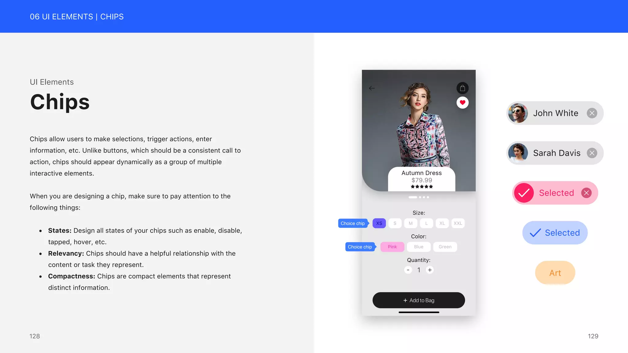 06 UI ELEMENTS | CHIPS
UI Elements
Chips allow users to make selections, trigger actions, enter
information, etc. Unlike buttons, which should be a consistent call to
action, chips should appear dynamically as a group of multiple
interactive elements.
When you are designing a chip, make sure to pay attention to the
following things:
&bull; States: Design all states of your chips such as enable, disable,
tapped, hover, etc.
&bull; Relevancy: Chips should have a helpful relationship with the
content or task they represent.
&bull; Compactness: Chips are compact elements that represent
distinct information.
Chips
Choice chip
Choice chip
John White
Sarah Davis
Selected
Selected
Art
129
128
 
