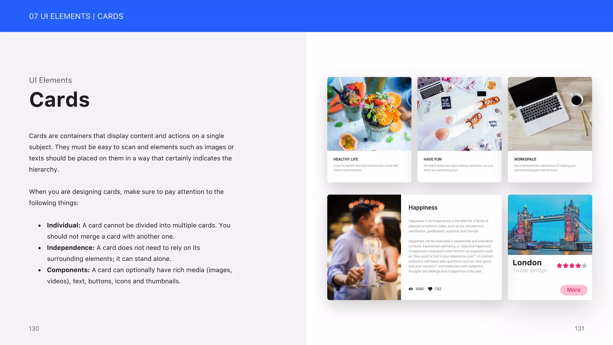 07 UI ELEMENTS | CARDS
UI Elements
Cards are containers that display content and actions on a single
subject. They must be easy to scan and elements such as images or
texts should be placed on them in a way that certainly indicates the
hierarchy.
When you are designing cards, make sure to pay attention to the
following things:
&bull; Individual: A card cannot be divided into multiple cards. You
should not merge a card with another one.
&bull; Independence: A card does not need to rely on its
surrounding elements; it can stand alone.
&bull; Components: A card can optionally have rich media (images,
videos), text, buttons, icons and thumbnails.
Cards
HEALTHY LIFE
It can be hard to ﬁnd options that also come with
vitamin and minerals.
HAVE FUN
We didn&rsquo;t realize we were making memories, we just
knew we were having fun.
WORKSPACE
We understand the importance of making your
talented employees feel at home.
London
Tower Bridge
More
1055 732
Happiness
Happiness in its broad sense is the label for a family of
pleasant emotional states, such as joy, amusement,
satisfaction, gratiﬁcation, euphoria, and triumph.
Happiness can be examined in experiential and evaluative
contexts. Experiential well-being, or "objective happiness",
is happiness measured in the moment via questions such
as "How good or bad is your experience now?". In contrast,
evaluative well-being asks questions such as "How good
was your vacation?" and measures one's subjective
thoughts and feelings about happiness in the past.
131
130
 