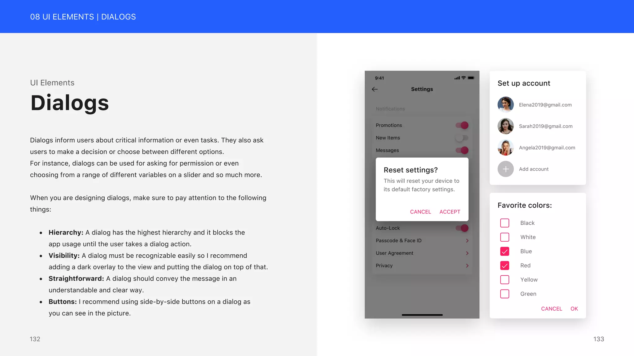 08 UI ELEMENTS | DIALOGS
UI Elements
Dialogs inform users about critical information or even tasks. They also ask
users to make a decision or choose between different options.
For instance, dialogs can be used for asking for permission or even
choosing from a range of different variables on a slider and so much more.
When you are designing dialogs, make sure to pay attention to the following
things:
&bull; Hierarchy: A dialog has the highest hierarchy and it blocks the
app usage until the user takes a dialog action.
&bull; Visibility: A dialog must be recognizable easily so I recommend
adding a dark overlay to the view and putting the dialog on top of that.
&bull; Straightforward: A dialog should convey the message in an
understandable and clear way.
&bull; Buttons: I recommend using side-by-side buttons on a dialog as
you can see in the picture.
Dialogs
Reset settings?
This will reset your device to
its default factory settings.
CANCEL ACCEPT
Set up account
Elena2019@gmail.com
Sarah2019@gmail.com
Angela2019@gmail.com
Add account
Favorite colors:
CANCEL OK
Black
White
Blue
Red
Yellow
Green
133
132
 