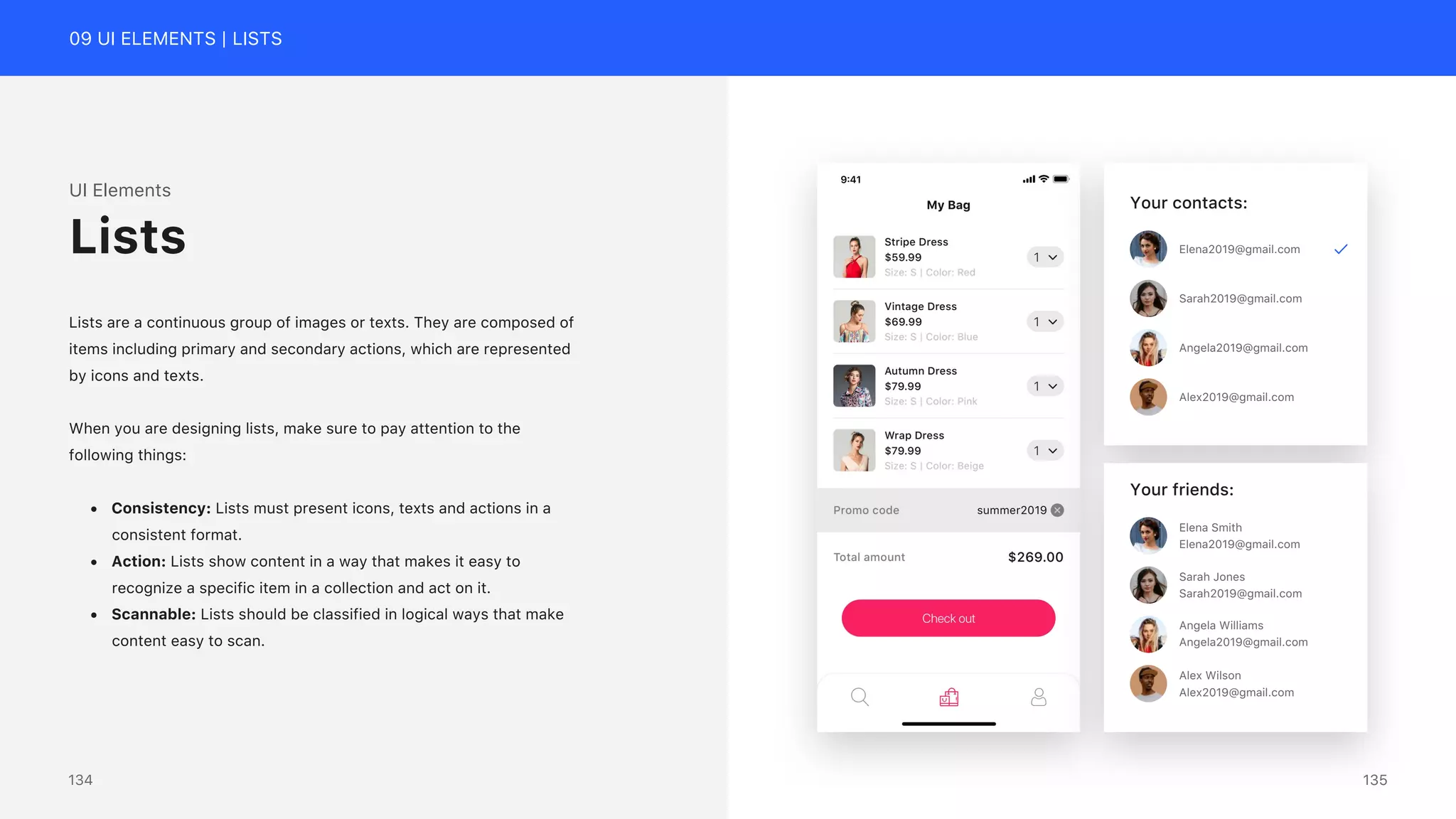 09 UI ELEMENTS | LISTS
UI Elements
Lists are a continuous group of images or texts. They are composed of
items including primary and secondary actions, which are represented
by icons and texts.
When you are designing lists, make sure to pay attention to the
following things:
&bull; Consistency: Lists must present icons, texts and actions in a
consistent format.
&bull; Action: Lists show content in a way that makes it easy to
recognize a specific item in a collection and act on it.
&bull; Scannable: Lists should be classified in logical ways that make
content easy to scan.
Lists Elena2019@gmail.com
Sarah2019@gmail.com
Angela2019@gmail.com
Alex2019@gmail.com
Your contacts:
Elena2019@gmail.com
Elena Smith
Sarah2019@gmail.com
Sarah Jones
Angela2019@gmail.com
Angela Williams
Alex2019@gmail.com
Alex Wilson
Your friends:
135
134
 