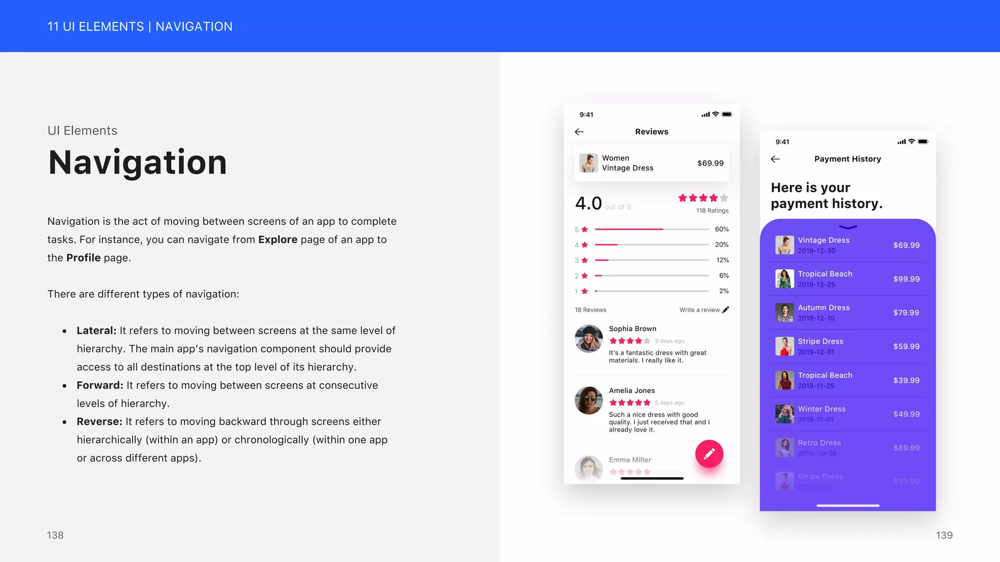 11 UI ELEMENTS | NAVIGATION
UI Elements
Navigation is the act of moving between screens of an app to complete
tasks. For instance, you can navigate from Explore page of an app to
the Profile page.
There are different types of navigation:
&bull; Lateral: It refers to moving between screens at the same level of
hierarchy. The main app&rsquo;s navigation component should provide
access to all destinations at the top level of its hierarchy.
&bull; Forward: It refers to moving between screens at consecutive
levels of hierarchy.
&bull; Reverse: It refers to moving backward through screens either
hierarchically (within an app) or chronologically (within one app
or across different apps).
Navigation
139
138
 