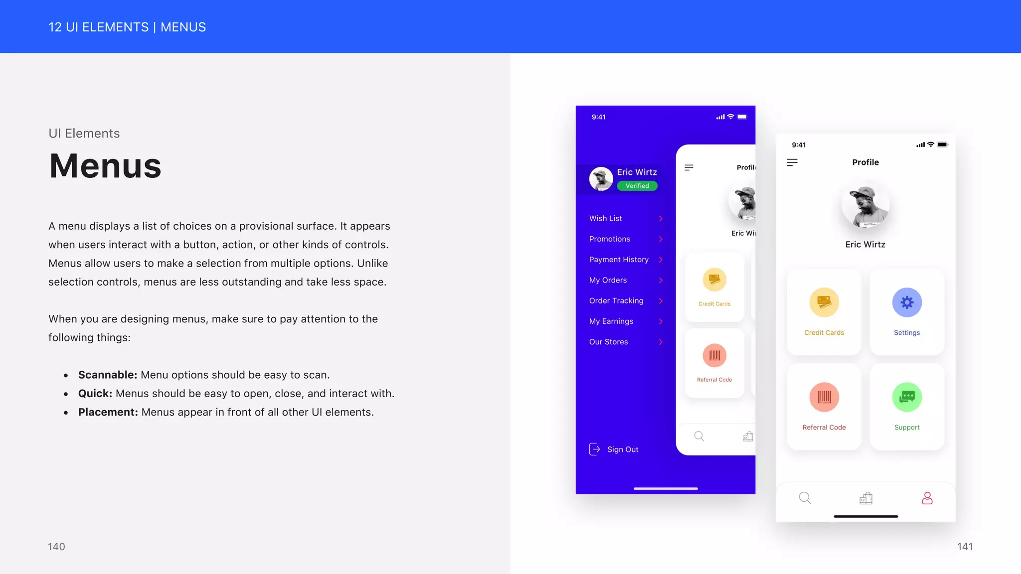 12 UI ELEMENTS | MENUS
UI Elements
A menu displays a list of choices on a provisional surface. It appears
when users interact with a button, action, or other kinds of controls.
Menus allow users to make a selection from multiple options. Unlike
selection controls, menus are less outstanding and take less space.
When you are designing menus, make sure to pay attention to the
following things:
&bull; Scannable: Menu options should be easy to scan.
&bull; Quick: Menus should be easy to open, close, and interact with.
&bull; Placement: Menus appear in front of all other UI elements.
Menus
141
140
 