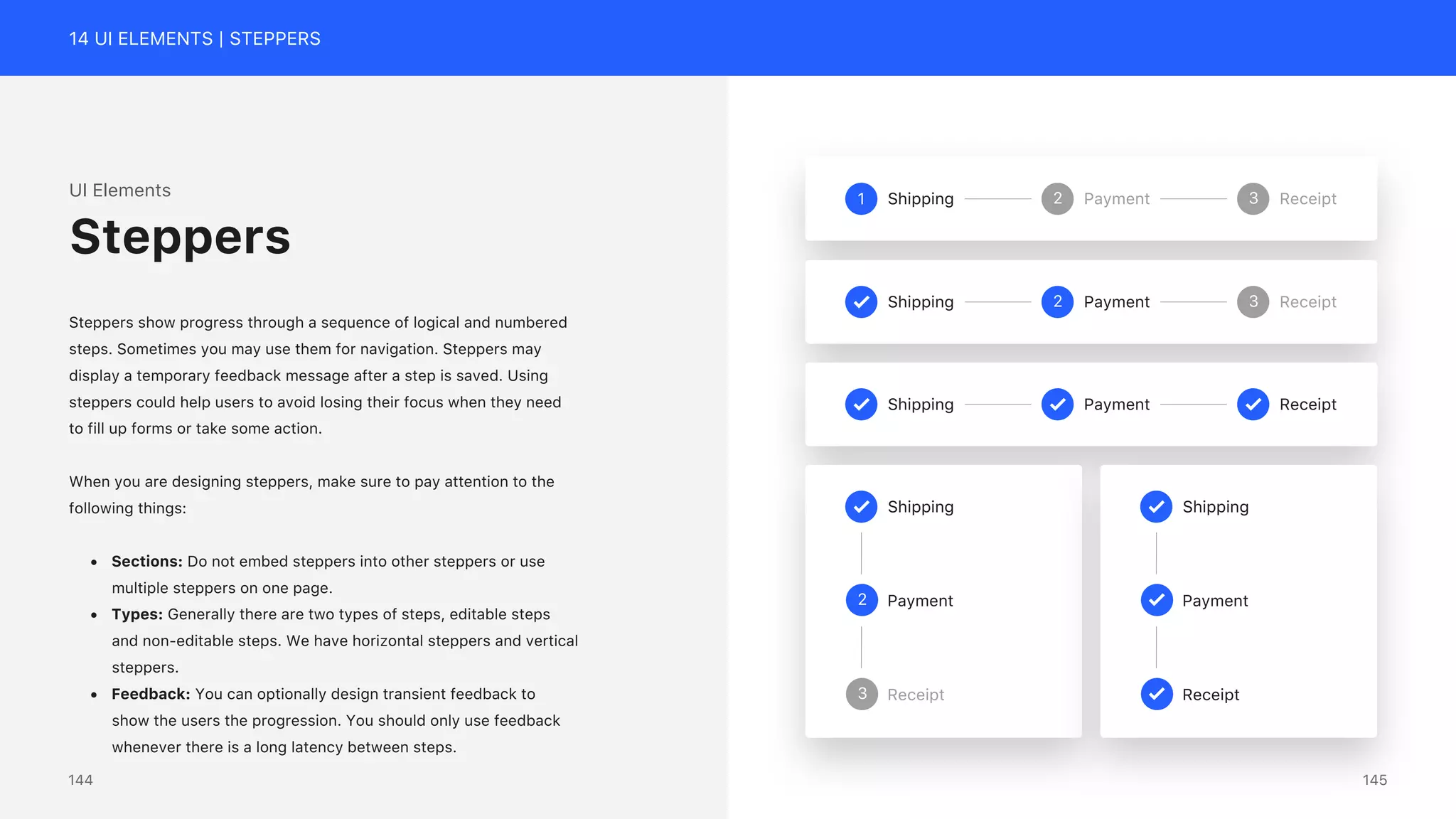 14 UI ELEMENTS | STEPPERS
UI Elements
Steppers show progress through a sequence of logical and numbered
steps. Sometimes you may use them for navigation. Steppers may
display a temporary feedback message after a step is saved. Using
steppers could help users to avoid losing their focus when they need
to fill up forms or take some action.
When you are designing steppers, make sure to pay attention to the
following things:
&bull; Sections: Do not embed steppers into other steppers or use
multiple steppers on one page.
&bull; Types: Generally there are two types of steps, editable steps
and non-editable steps. We have horizontal steppers and vertical
steppers.
&bull; Feedback: You can optionally design transient feedback to
show the users the progression. You should only use feedback
whenever there is a long latency between steps.
Steppers
1 Shipping 2 Payment 3 Receipt
Shipping 2 Payment 3 Receipt
Shipping Payment Receipt
Shipping
Payment
2
Receipt
3
Shipping
Payment
Receipt
145
144
 