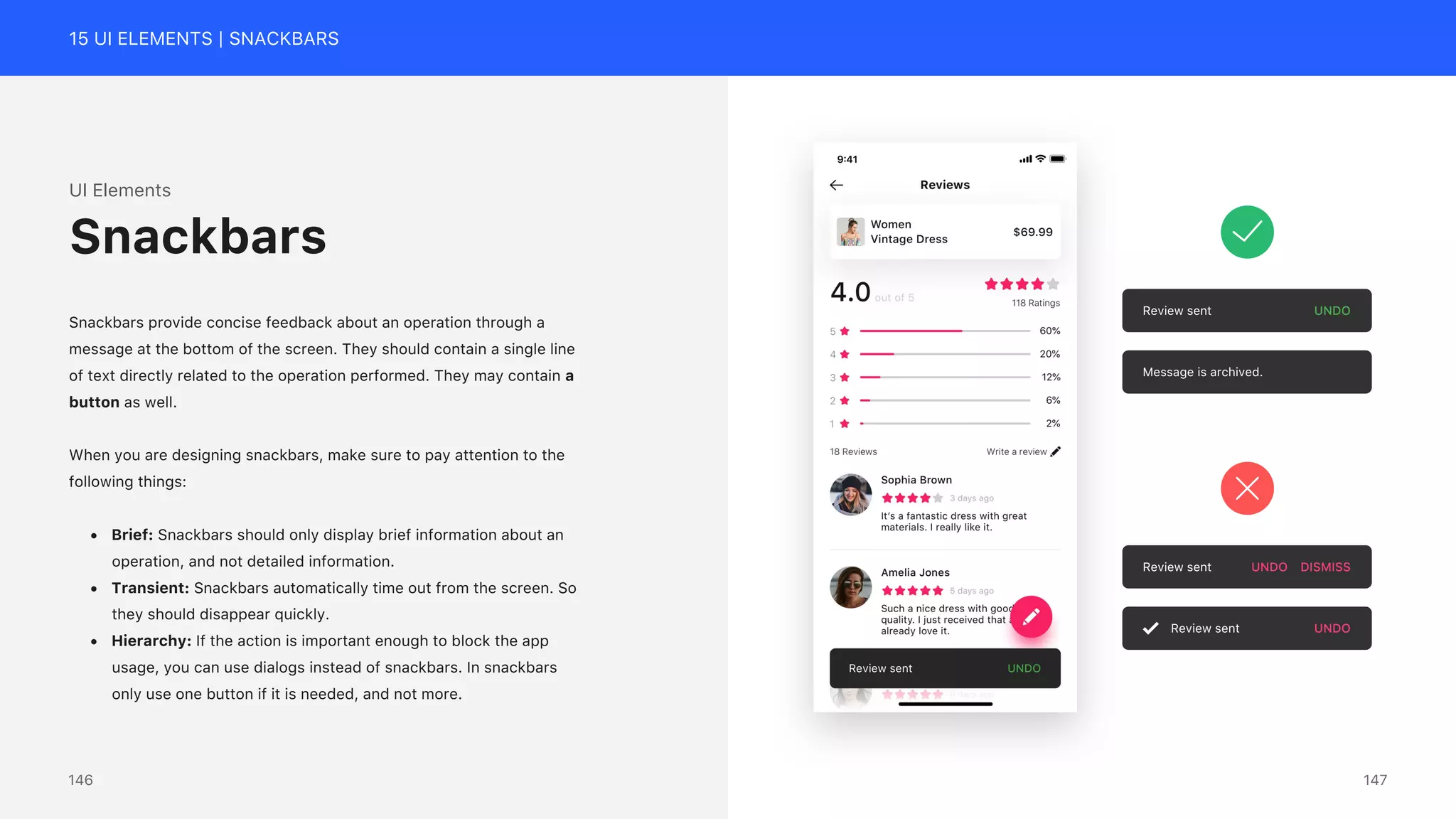 15 UI ELEMENTS | SNACKBARS
Review sent UNDO
Message is archived.
Review sent UNDO DISMISS
Review sent UNDO
UI Elements
Snackbars provide concise feedback about an operation through a
message at the bottom of the screen. They should contain a single line
of text directly related to the operation performed. They may contain a
button as well.
When you are designing snackbars, make sure to pay attention to the
following things:
&bull; Brief: Snackbars should only display brief information about an
operation, and not detailed information.
&bull; Transient: Snackbars automatically time out from the screen. So
they should disappear quickly.
&bull; Hierarchy: If the action is important enough to block the app
usage, you can use dialogs instead of snackbars. In snackbars
only use one button if it is needed, and not more.
Snackbars
147
146
 