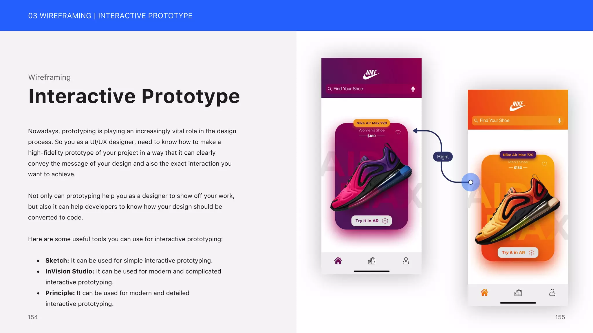 03 WIREFRAMING | INTERACTIVE PROTOTYPE
Wireframing
Nowadays, prototyping is playing an increasingly vital role in the design
process. So you as a UI/UX designer, need to know how to make a
high-fidelity prototype of your project in a way that it can clearly
convey the message of your design and also the exact interaction you
want to achieve.
Not only can prototyping help you as a designer to show off your work,
but also it can help developers to know how your design should be
converted to code.
Here are some useful tools you can use for interactive prototyping:
&bull; Sketch: It can be used for simple interactive prototyping.
&bull; InVision Studio: It can be used for modern and complicated
interactive prototyping.
&bull; Principle: It can be used for modern and detailed
interactive prototyping.
Interactive Prototype
Right
155
154
 