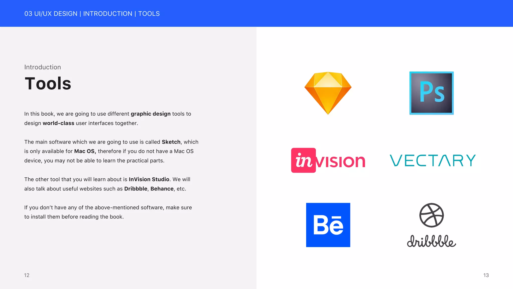 03 UI/UX DESIGN | INTRODUCTION | TOOLS
Introduction
In this book, we are going to use different graphic design tools to
design world-class user interfaces together.
The main software which we are going to use is called Sketch, which
is only available for Mac OS, therefore if you do not have a Mac OS
device, you may not be able to learn the practical parts.
The other tool that you will learn about is InVision Studio. We will
also talk about useful websites such as Dribbble, Behance, etc.
If you don&rsquo;t have any of the above-mentioned software, make sure
to install them before reading the book.
Tools
13
12
 