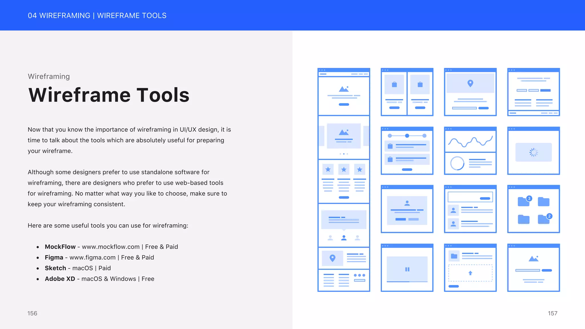 04 WIREFRAMING | WIREFRAME TOOLS
Wireframing
Now that you know the importance of wireframing in UI/UX design, it is
time to talk about the tools which are absolutely useful for preparing
your wireframe.
Although some designers prefer to use standalone software for
wireframing, there are designers who prefer to use web-based tools
for wireframing. No matter what way you like to choose, make sure to
keep your wireframing consistent.
Here are some useful tools you can use for wireframing:
&bull; MockFlow - www.mockflow.com | Free & Paid
&bull; Figma - www.figma.com | Free & Paid
&bull; Sketch - macOS | Paid
&bull; Adobe XD - macOS & Windows | Free
Wireframe Tools
157
156
 