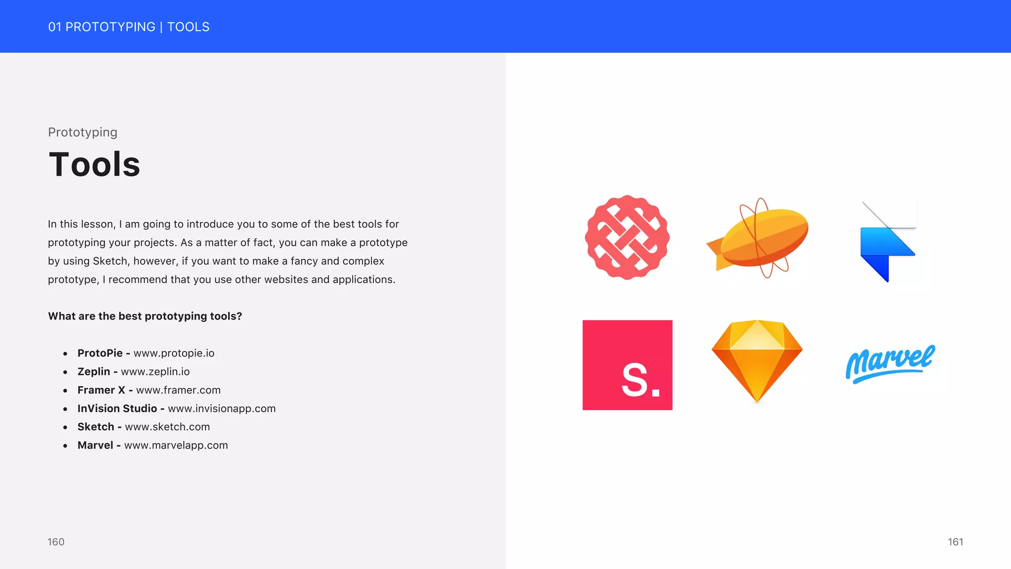 01 PROTOTYPING | TOOLS
Prototyping
In this lesson, I am going to introduce you to some of the best tools for
prototyping your projects. As a matter of fact, you can make a prototype
by using Sketch, however, if you want to make a fancy and complex
prototype, I recommend that you use other websites and applications.
What are the best prototyping tools?
&bull; ProtoPie - www.protopie.io
&bull; Zeplin - www.zeplin.io
&bull; Framer X - www.framer.com
&bull; InVision Studio - www.invisionapp.com
&bull; Sketch - www.sketch.com
&bull; Marvel - www.marvelapp.com
Tools
161
160
 
