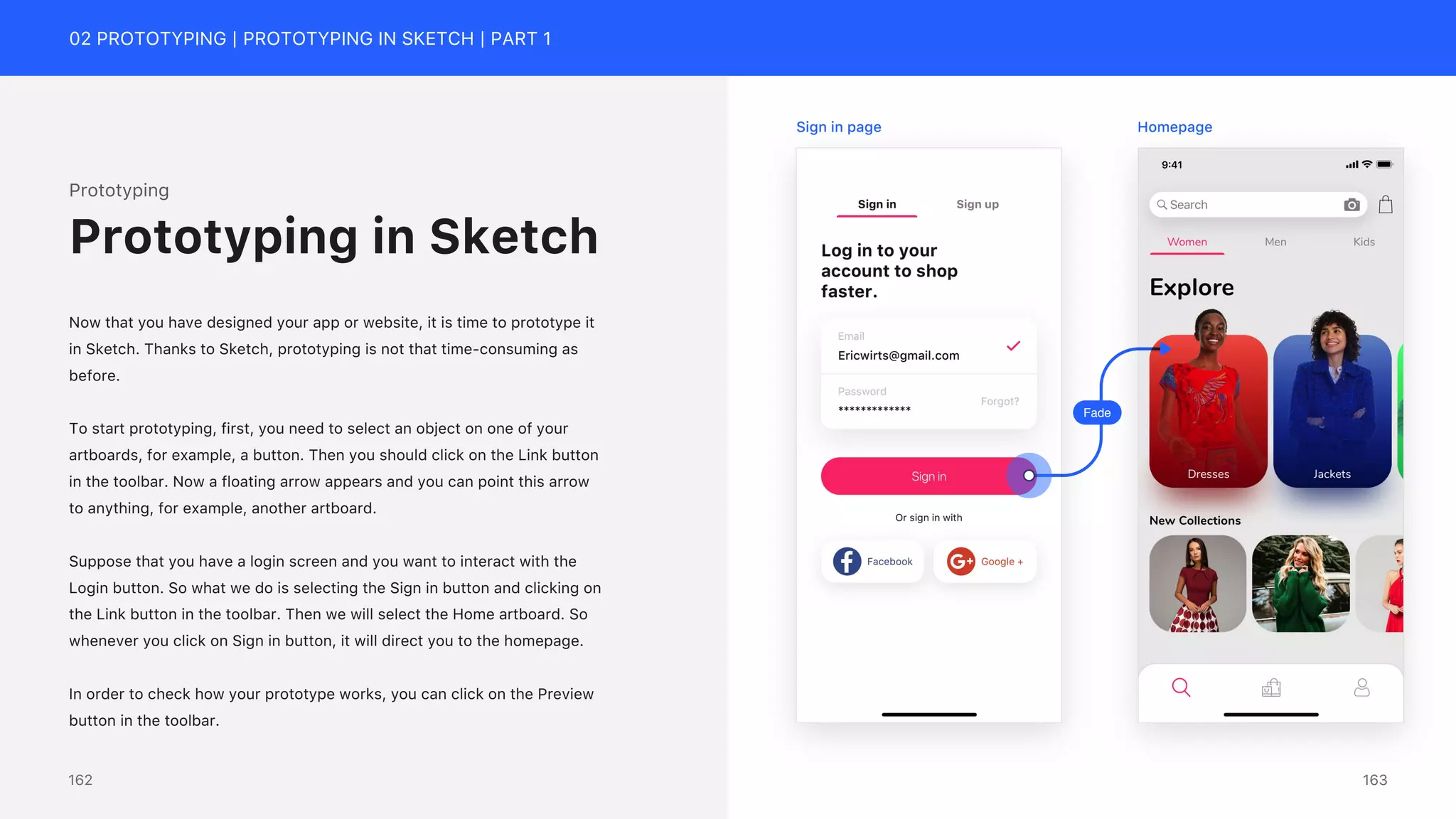 02 PROTOTYPING | PROTOTYPING IN SKETCH | PART 1
Prototyping
Now that you have designed your app or website, it is time to prototype it
in Sketch. Thanks to Sketch, prototyping is not that time-consuming as
before.
To start prototyping, first, you need to select an object on one of your
artboards, for example, a button. Then you should click on the Link button
in the toolbar. Now a floating arrow appears and you can point this arrow
to anything, for example, another artboard.
Suppose that you have a login screen and you want to interact with the
Login button. So what we do is selecting the Sign in button and clicking on
the Link button in the toolbar. Then we will select the Home artboard. So
whenever you click on Sign in button, it will direct you to the homepage.
In order to check how your prototype works, you can click on the Preview
button in the toolbar.
Prototyping in Sketch
Fade
Sign in page Homepage
163
162
 