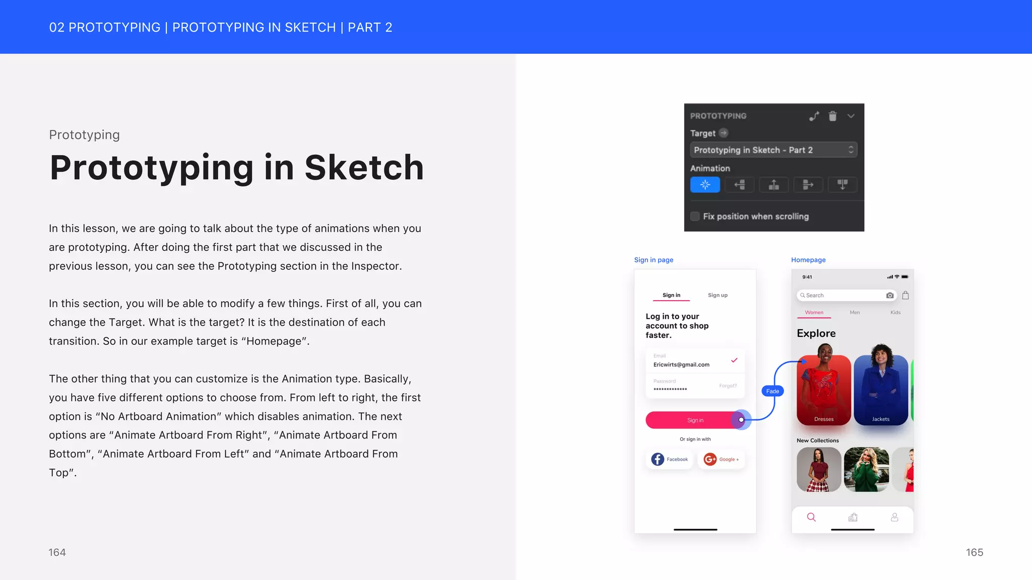 02 PROTOTYPING | PROTOTYPING IN SKETCH | PART 2
Prototyping
In this lesson, we are going to talk about the type of animations when you
are prototyping. After doing the first part that we discussed in the
previous lesson, you can see the Prototyping section in the Inspector.
In this section, you will be able to modify a few things. First of all, you can
change the Target. What is the target? It is the destination of each
transition. So in our example target is &ldquo;Homepage&rdquo;.
The other thing that you can customize is the Animation type. Basically,
you have five different options to choose from. From left to right, the first
option is &ldquo;No Artboard Animation&rdquo; which disables animation. The next
options are &ldquo;Animate Artboard From Right&rdquo;, &ldquo;Animate Artboard From
Bottom&rdquo;, &ldquo;Animate Artboard From Left&rdquo; and &ldquo;Animate Artboard From
Top&rdquo;.
Prototyping in Sketch
Fade
Sign in page Homepage
165
164
 