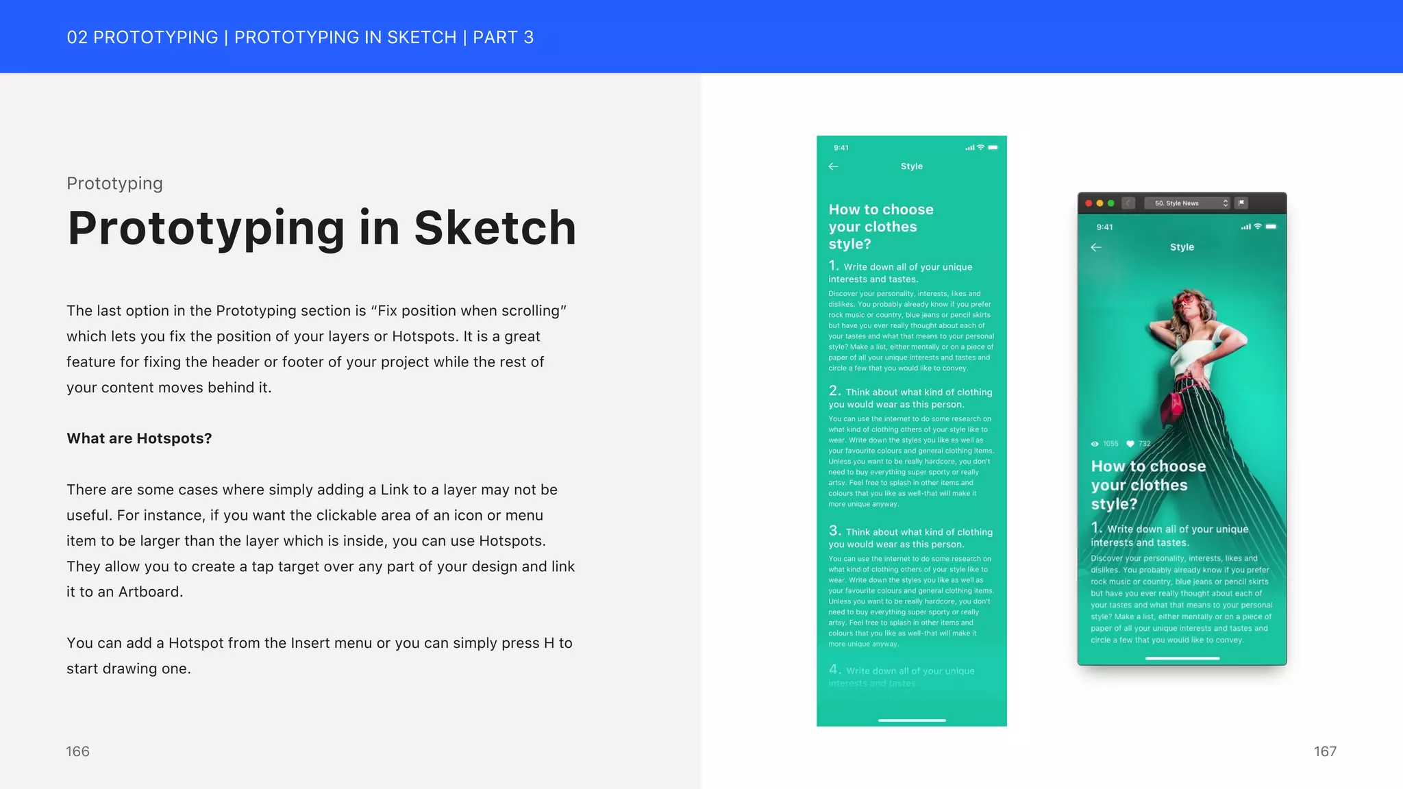 02 PROTOTYPING | PROTOTYPING IN SKETCH | PART 3
Prototyping
The last option in the Prototyping section is &ldquo;Fix position when scrolling&rdquo;
which lets you fix the position of your layers or Hotspots. It is a great
feature for fixing the header or footer of your project while the rest of
your content moves behind it.
What are Hotspots?
There are some cases where simply adding a Link to a layer may not be
useful. For instance, if you want the clickable area of an icon or menu
item to be larger than the layer which is inside, you can use Hotspots.
They allow you to create a tap target over any part of your design and link
it to an Artboard.
You can add a Hotspot from the Insert menu or you can simply press H to
start drawing one.
Prototyping in Sketch
167
166
 