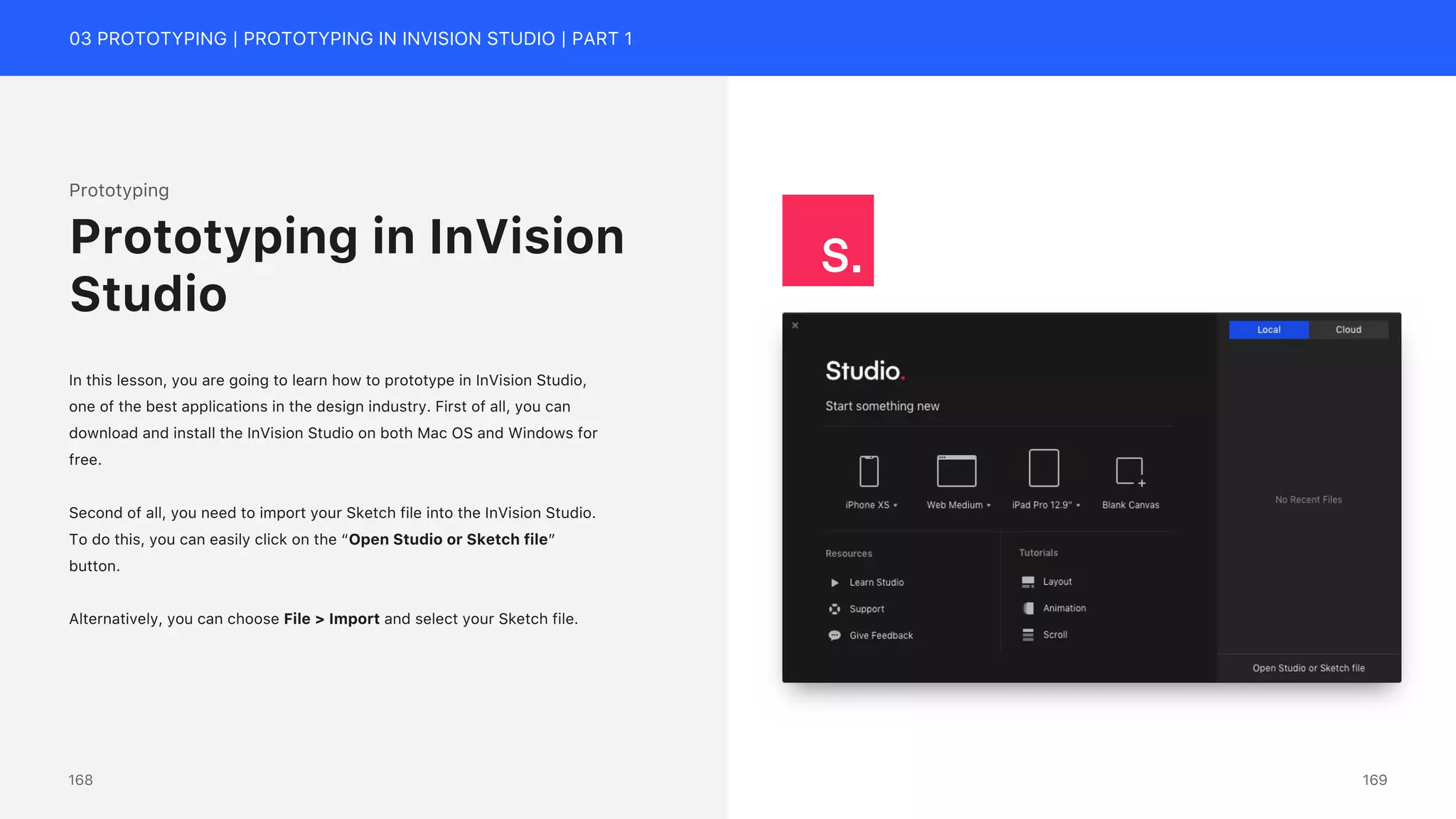 03 PROTOTYPING | PROTOTYPING IN INVISION STUDIO | PART 1
Prototyping
In this lesson, you are going to learn how to prototype in InVision Studio,
one of the best applications in the design industry. First of all, you can
download and install the InVision Studio on both Mac OS and Windows for
free.
Second of all, you need to import your Sketch file into the InVision Studio.
To do this, you can easily click on the &ldquo;Open Studio or Sketch file&rdquo;
button.
Alternatively, you can choose File > Import and select your Sketch file.
Prototyping in InVision
Studio
169
168
 