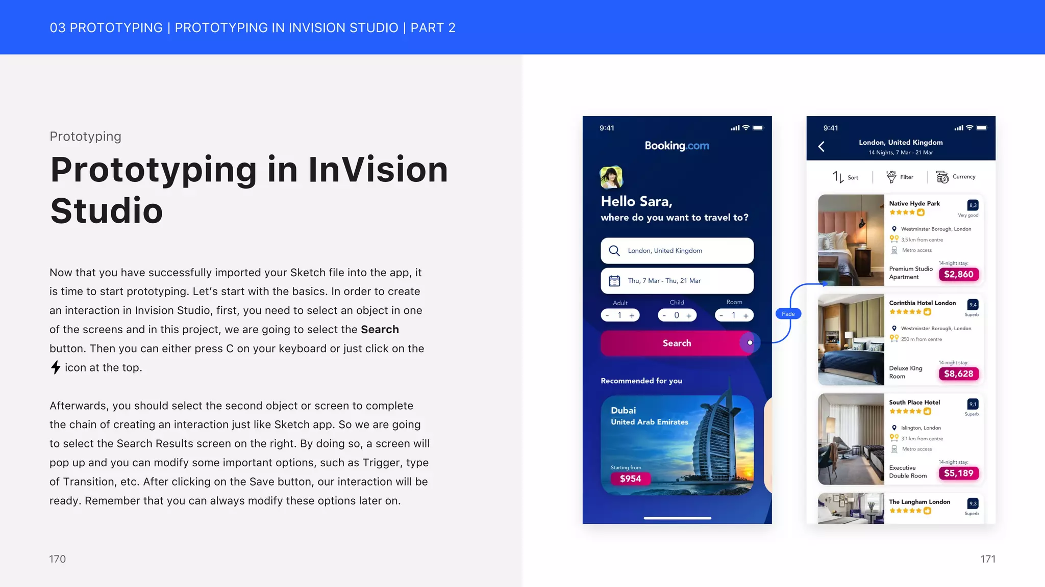 03 PROTOTYPING | PROTOTYPING IN INVISION STUDIO | PART 2
Prototyping
Now that you have successfully imported your Sketch file into the app, it
is time to start prototyping. Let&rsquo;s start with the basics. In order to create
an interaction in Invision Studio, first, you need to select an object in one
of the screens and in this project, we are going to select the Search
button. Then you can either press C on your keyboard or just click on the
icon at the top.
Afterwards, you should select the second object or screen to complete
the chain of creating an interaction just like Sketch app. So we are going
to select the Search Results screen on the right. By doing so, a screen will
pop up and you can modify some important options, such as Trigger, type
of Transition, etc. After clicking on the Save button, our interaction will be
ready. Remember that you can always modify these options later on.
Prototyping in InVision
Studio
Fade
171
170
 