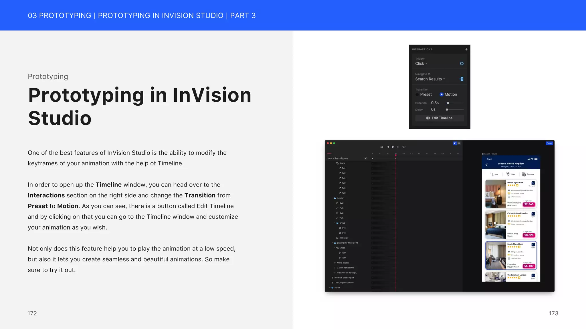 03 PROTOTYPING | PROTOTYPING IN INVISION STUDIO | PART 3
Prototyping
One of the best features of InVision Studio is the ability to modify the
keyframes of your animation with the help of Timeline.
In order to open up the Timeline window, you can head over to the
Interactions section on the right side and change the Transition from
Preset to Motion. As you can see, there is a button called Edit Timeline
and by clicking on that you can go to the Timeline window and customize
your animation as you wish.
Not only does this feature help you to play the animation at a low speed,
but also it lets you create seamless and beautiful animations. So make
sure to try it out.
Prototyping in InVision
Studio
173
172
 