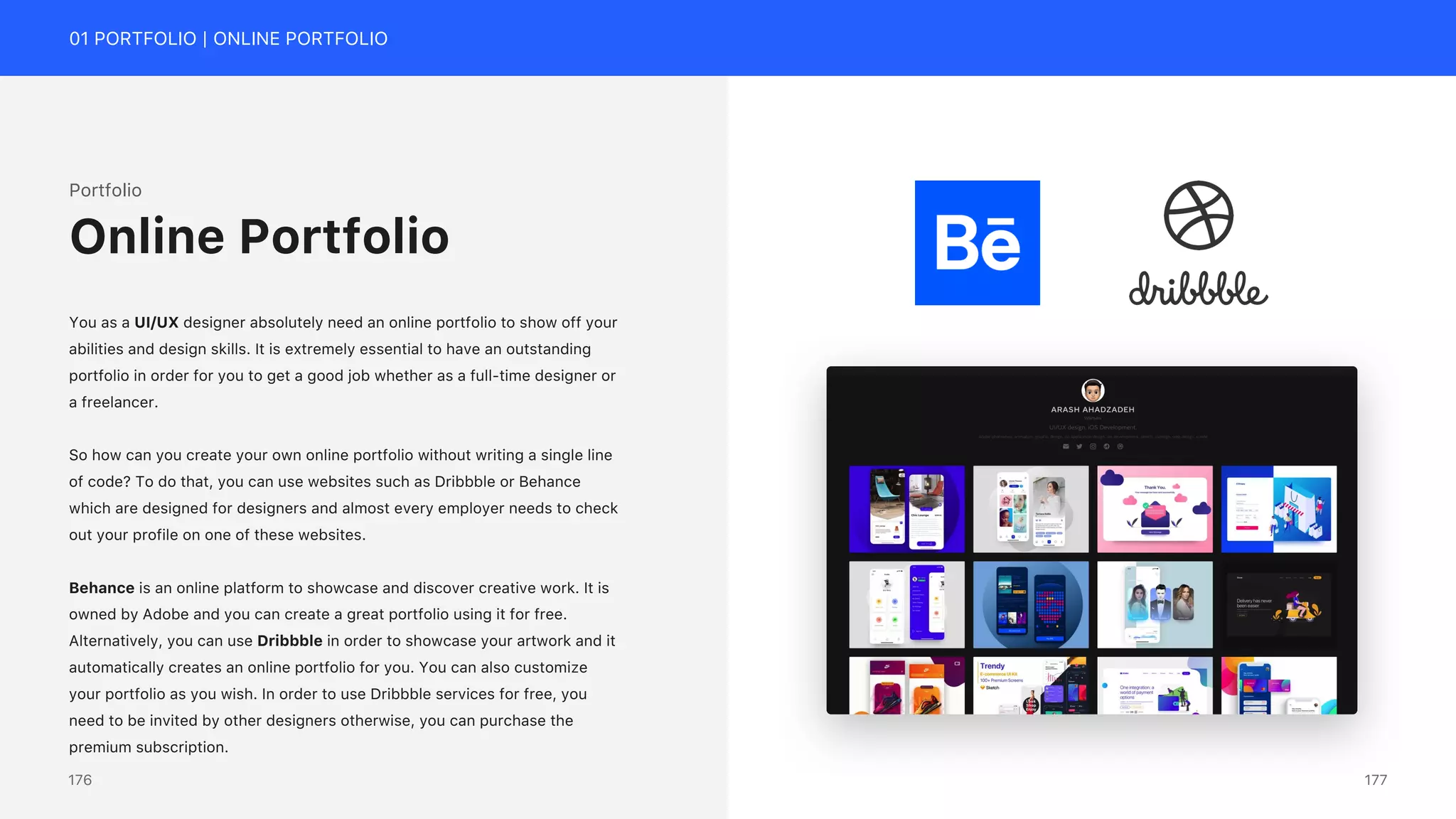 01 PORTFOLIO | ONLINE PORTFOLIO
Portfolio
You as a UI/UX designer absolutely need an online portfolio to show off your
abilities and design skills. It is extremely essential to have an outstanding
portfolio in order for you to get a good job whether as a full-time designer or
a freelancer.
So how can you create your own online portfolio without writing a single line
of code? To do that, you can use websites such as Dribbble or Behance
which are designed for designers and almost every employer needs to check
out your profile on one of these websites.
Behance is an online platform to showcase and discover creative work. It is
owned by Adobe and you can create a great portfolio using it for free.
Alternatively, you can use Dribbble in order to showcase your artwork and it
automatically creates an online portfolio for you. You can also customize
your portfolio as you wish. In order to use Dribbble services for free, you
need to be invited by other designers otherwise, you can purchase the
premium subscription.
Online Portfolio
177
176
 