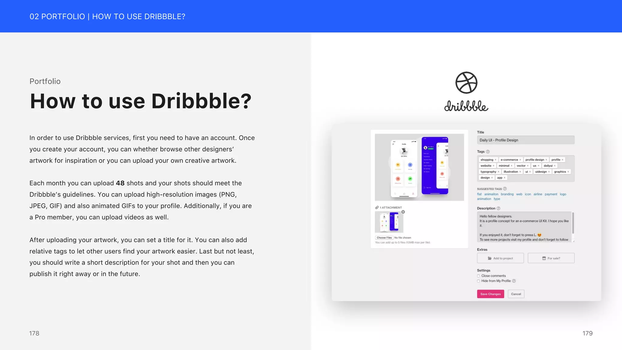 02 PORTFOLIO | HOW TO USE DRIBBBLE?
Portfolio
In order to use Dribbble services, first you need to have an account. Once
you create your account, you can whether browse other designers&rsquo;
artwork for inspiration or you can upload your own creative artwork.
Each month you can upload 48 shots and your shots should meet the
Dribbble&rsquo;s guidelines. You can upload high-resolution images (PNG,
JPEG, GIF) and also animated GIFs to your profile. Additionally, if you are
a Pro member, you can upload videos as well.
After uploading your artwork, you can set a title for it. You can also add
relative tags to let other users find your artwork easier. Last but not least,
you should write a short description for your shot and then you can
publish it right away or in the future.
How to use Dribbble?
179
178
 